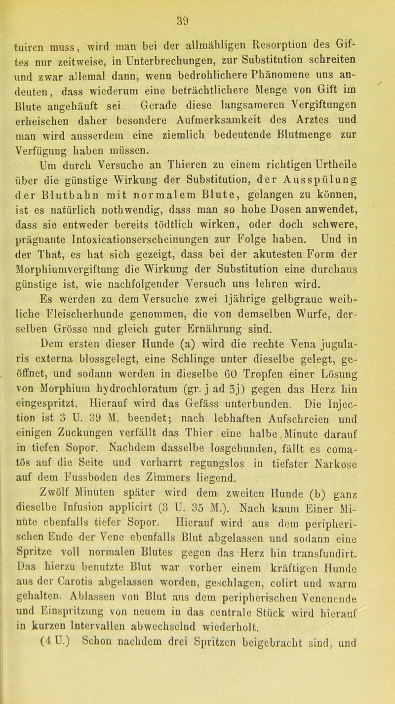 30 tuiren muss, wird man bei der allmähligen Resorption des Gif- tes nur zeitweise, in Unterbrechungen, zur Substitution schreiten und zwar allemal dann, wenn bedrohlichere Phänomene uns an- deuten , dass wiederum eine beträchtlichere Menge von Gift im Blute angehäuft sei Gerade diese langsameren Vergiftungen erheischen daher besondere Aufmerksamkeit des Arztes und man wird ausserdem eine ziemlich bedeutende Blutmenge zur Verfügung haben müssen. Um durch Versuche an Thieren zu einem richtigen Urtheile über die günstige Wirkung der Substitution, der Ausspülung der Blutbahn mit normalem Blute, gelangen zu können, ist es natürlich nothwendig, dass man so hohe Dosen anwendet, dass sie entweder bereits tödtlich wirken, oder doch schwere, prägnante Intoxicationserscheinungen zur Folge haben. Und in der That, es hat sich gezeigt, dass bei der akutesten Form der Morphiumvergiftung die Wirkung der Substitution eine durchaus günstige ist, wie nachfolgender Versuch uns lehren wird. Es werden zu dem Versuche zwei 1jährige gelbgraue weib- liche Fleischerhunde genommen, die von demselben Wurfe, der- selben Grösse und gleich guter Ernährung sind. Dem ersten dieser Hunde (a) wird die rechte Vena jugula- ris externa blossgelegt, eine Schlinge unter dieselbe gelegt, ge- öffnet, und sodann werden in dieselbe 60 Tropfen einer Lösung von Morphium hydrochloratum (gr. j ad 3j) gegen das Herz hin eingespritzt. Hierauf wird das Gefäss unterbunden. Die Injec- tion ist 3 U. 39 M. beendet; nach lebhaften Aufschreien und einigen Zuckungen verfällt das Thier eine halbe,Minute darauf in tiefen Sopor. Nachdem dasselbe losgebunden, fällt es coma- tös auf die Seite und verharrt regungslos in tiefster Narkose auf dem Fussboden des Zimmers liegend. Zwölf Minuten später wird dem zweiten Hunde (b) ganz dieselbe Infusion applicirt (3 U. 35 M.). Nach kaum Einer Mi- nute ebenfalls tiefer Sopor. Hierauf wird aus dem peripheri- schen Ende der Vene ebenfalls Blut abgelassen und sodann eine Spritze voll normalen Blutes gegen das Herz hin transfundirt. Das hierzu benutzte Blut war vorher einem kräftigen Hunde aus der Carotis abgelassen worden, geschlagen, colirt und warm gehalten. Ablassen von Blut aus dem peripherischen Venenende und Einspritzung von neuem in das centrale Stück wird hierauf in kurzen Intervallen abwechselnd wiederholt. (4 U.) Schon nachdem drei Spritzen beigebracht sind, und