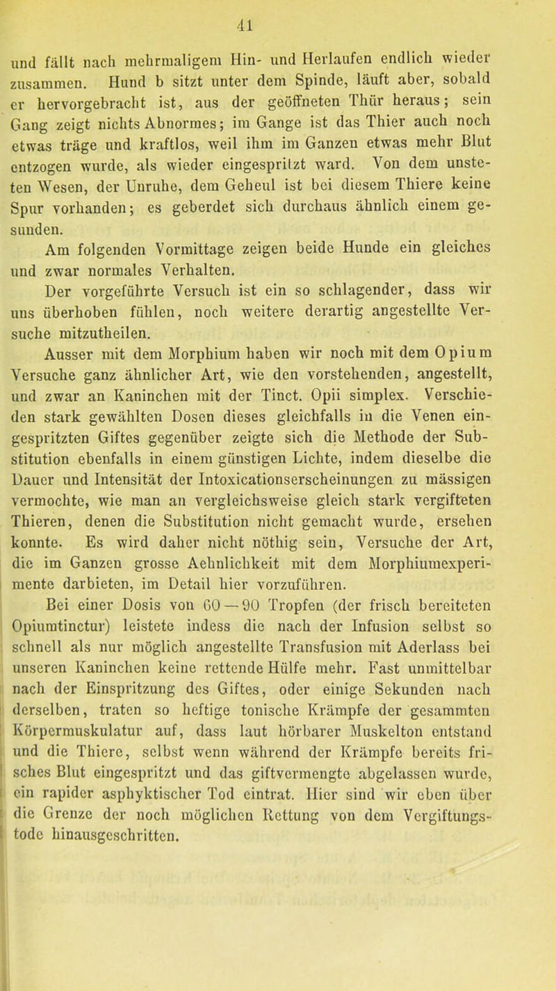 und fällt nach mehrmaligem Hin- und Herlaufen endlich wieder zusammen. Hund b sitzt unter dem Spinde, läuft aber, sobald er hervorgebracht ist, aus der geöffneten Thür heraus; sein Gang zeigt nichts Abnormes; im Gange ist das Thier auch noch etwas träge und kraftlos, weil ihm im Ganzen etwas mehr Blut entzogen wurde, als wieder eingesprilzt ward. Von dem unste- ten Wesen, der Unruhe, dem Geheul ist bei diesem Thiere keine Spur vorhanden; es geberdet sich durchaus ähnlich einem ge- sunden. Am folgenden Vormittage zeigen beide Hunde ein gleiches und zwar normales Verhalten. Der vorgeführte Versuch ist ein so schlagender, dass wir uns überhoben fühlen, noch weitere derartig angestellte Ver- suche mitzutheilen. Ausser mit dem Morphium haben wir noch mit dem Opium Versuche ganz ähnlicher Art, wie den vorstehenden, angestellt, und zwar an Kaninchen mit der Tinct. Opii simplex. Verschie- den stark gewählten Dosen dieses gleichfalls in die Venen ein- gespritzten Giftes gegenüber zeigte sich die Methode der Sub- stitution ebenfalls in einem günstigen Lichte, indem dieselbe die Dauer und Intensität der Intoxicationserscheinungen zu massigen vermochte, wie man an vergleichsweise gleich stark vergifteten Thieren, denen die Substitution nicht gemacht wurde, ersehen konnte. Es wird daher nicht nöthig sein. Versuche der Art, die im Ganzen grosse Aehnlichkeit mit dem Morphiumexperi- mente darbieten, im Detail hier vorzuführen. Bei einer Dosis von GO — 90 Tropfen (der frisch bereiteten Opiumtinctur) leistete indess die nach der Infusion selbst so schnell als nur möglich angestellte Transfusion mit Aderlass bei unseren Kaninchen keine rettende Hülfe mehr. Fast unmittelbar nach der Einspritzung des Giftes, oder einige Sekunden nach ' derselben, traten so heftige tonische Krämpfe der gesummten : Körpermuskulatur auf, dass laut hörbarer Muskelton entstand ' und die Thiere, selbst wenn während der Krämpfe bereits fri- ! sches Blut eingespritzt und das giftvermengte abgelassen wurde, I ein rapider asphyktischer Tod eintrat. Hier sind wir eben über i die Grenze der noch möglichen Rettung von dem Vergiftungs- 1 tode hinausgeschritten. 1