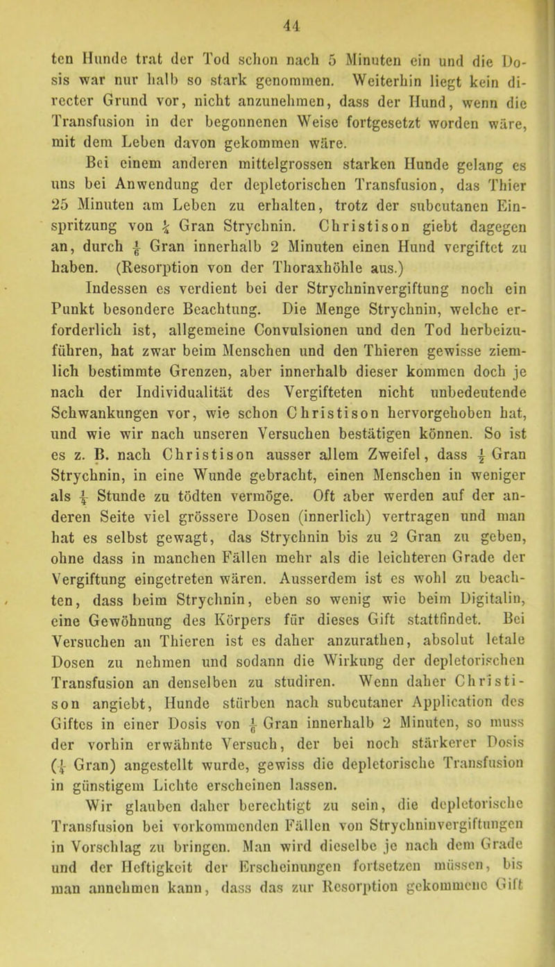 u ten Hunde trat der Tod sclion nach 5 Minuten ein und die Do- sis war nur halb so stark genommen. Weiterhin liegt kein di- recter Grund vor, nicht anzunehmen, dass der Hund, wenn die Transfusion in der begonnenen Weise fortgesetzt worden wäre, mit dem Leben davon gekommen wäre. Bei einem anderen mittelgrossen starken Hunde gelang es uns bei Anwendung der depletorischen Transfusion, das Thier 25 Minuten am Leben zu erhalten, trotz der subcutanen Ein- spritzung von \ Gran Strychnin. Christison giebt dagegen an, durch | Gran innerhalb 2 Minuten einen Hund vergiftet zu haben. (Resorption von der Thoraxhöhle aus.) Indessen es verdient bei der Strychninvergiftung noch ein Punkt besondere Beachtung. Die Menge Strychnin, welche er- forderlich ist, allgemeine Convulsionen und den Tod herbeizu- führen, hat zwar beim Menschen und den Thieren gewisse ziem- lich bestimmte Grenzen, aber innerhalb dieser kommen doch je nach der Individualität des Vergifteten nicht unbedeutende Schwankungen vor, wie schon Christison hervorgehoben hat, und wie wir nach unseren Versuchen bestätigen können. So ist es z. B. nach Christison ausser allem Zweifel, dass | Gran Strychnin, in eine Wunde gebracht, einen Menschen in weniger als Stunde zu tödten vermöge. Oft aber werden auf der an- deren Seite viel grössere Dosen (innerlich) vertragen und man hat es selbst gewagt, das Strychnin bis zu 2 Gran zu geben, ohne dass in manchen Fällen mehr als die leichteren Grade der Vergiftung eingetreten wären. Ausserdem ist es wohl zu beach- ten, dass beim Strychnin, eben so wenig wie beim Digitalin, eine Gewöhnung des Körpers für dieses Gift stattfindet. Bei Versuchen an Thieren ist es daher anzurathen, absolut letale Dosen zu nehmen und sodann die Wirkung der depletorischen Transfusion an denselben zu studiren. Wenn daher Christi- son angiebt, Hunde stürben nach subcutaner Application des Giftes in einer Dosis von ^ Gran innerhalb 2 Minuten, so muss der vorhin erwähnte Versuch, der bei noch stärkerer Dosis Gran) angestellt wurde, gewiss die depletorische Transfusion in günstigem Lichte erscheinen lassen. Wir glauben daher berechtigt zu sein, die depletorische Transfu.sion bei vorkommenden Fällen von Strychniuvergiftnngen in Vorschlag zu bringen. Man wird dieselbe je nach dem Grade und der Heftigkeit der Erscheinungen fortsetzen müssen, bis man annehmen kann, dass das zur Resorption gekommene Gift