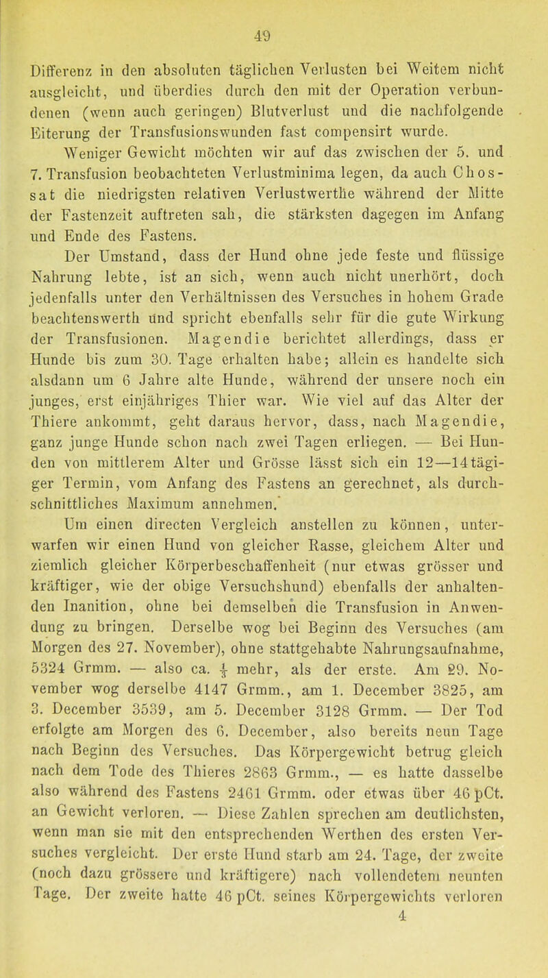 Differenz in den absoluten täglichen Verlusten bei Weitem nicht ausgleiclit, und überdies durch den mit der Operation verbun- denen (wenn auch geringen) Blutverlust und die nachfolgende Eiterung der Transfusionswunden fast compensirt wurde. Weniger Gewicht möchten wir auf das zwischen der 5. und 7. Transfusion beobachteten Verlustminima legen, da auch Chos- sat die niedrigsten relativen Verlustwerthe während der Mitte der Fastenzeit auftreten sah, die stärksten dagegen im Anfang und Ende des Fastens. Der Umstand, dass der Hund ohne jede feste und flüssige Nahrung lebte, ist an sich, wenn auch nicht unerhört, doch jedenfalls unter den Verhältnissen des Versuches in hohem Grade beachtenswerth und spricht ebenfalls sehr für die gute Wirkung der Transfusionen. Magendie berichtet allerdings, dass er Hunde bis zum 30. Tage erhalten habe; allein es handelte sich alsdann um 6 Jahre alte Hunde, während der unsere noch ein junges, erst einjähriges Thier war. Wie viel auf das Alter der Thiere ankommt, geht daraus hervor, dass, nach Magendie, ganz junge Hunde schon nach zwei Tagen erliegen. — Bei Hun- den von mittlerem Alter und Grösse lässt sich ein 12—14tägi- ger Termin, vom Anfang des Fastens an gerechnet, als durch- schnittliches Maximum annehmen. Um einen directen Vergleich anstellen zu können, unter- warfen wir einen Hund von gleicher Rasse, gleichem Alter und ziemlich gleicher Körperbeschaffenheit (nur etwas grösser und kräftiger, wie der obige Versuchshund) ebenfalls der anhalten- den Inanition, ohne bei demselben die Transfusion in Anwen- dung zu bringen. Derselbe wog bei Beginn des Versuches (am Morgen des 27. November), ohne stattgehabte Nahrungsaufnahme, 5324 Grmra. — also ca. mehr, als der erste. Am 89. No- vember wog derselbe 4147 Grmm., am 1. December 3825, am 3. December 3539, am 5. December 3128 Grmm. — Der Tod erfolgte am Morgen des 6. December, also bereits neun Tage nach Beginn des Versuches. Das Körpergewicht betrug gleich nach dem Tode des Thieres 2863 Grmm., — es hatte dasselbe also während des Fastens 2461 Grmm. oder etwas über 46 pCt. an Gewicht verloren. — Diese Zahlen sprechen am deutlichsten, wenn man sie mit den entsprechenden Werthen des ersten Ver- suches vergleicht. Der erste Hund starb am 24. Tage, der zweite (noch dazu grössere und kräftigere) nach vollendetem neunten Tage. Der zweite hatte 46 pCt. seines Köj-pergewichts verloren 4