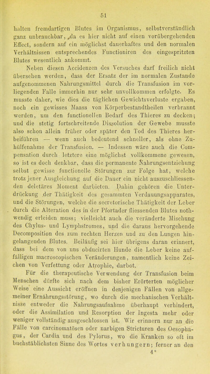halten fremdartigen Blutes im Organismus, selbstverständlich ganz unbrauchbar,,da cs hier nicht auf einen vorübergehenden Efi’ect, sondern auf ein möglichst dauerhaftes und den normalen Verhältnissen entsprechendes Functioniren des eingespritzten Blutes wesentlich ankommt. Neben diesen Accidenzen des Versuches darf freilich nicht übersehen werden, dass der Ersatz der im normalen Zustande aufgenommeuen Nahrungsmittel durch die Transfusion im vor- liegenden Falle immerhin nur sehr unvollkommen erfolgte. Es musste daher, wie dies die täglichen Gewichtsverluste ergaben, noch ein gewisses Maass von Körperbestandtheilen verbrannt werden, um den functioneilen Bedarf des Thieres zu decken; und die stetig fortschreitende Diasolution der Gewebe musste also schon allein früher oder später den Tod des Thieres her- beiführen — wenn auch bedeutend schneller, als ohne Zu- hülfenahme der Transfusion. — Indessen wäre auch die Com- pensation durch letztere eine möglichst vollkommene gewesen, so ist es doch denkbar, dass die permanente Nahrungsentziehung selbst gewisse functionelle Störungen zur Folge hat, welche trotz jener Ausgleichung auf die Dauer ein nicht auszuschliessen- den deletäres Moment darbieten. Dahin gehören die Unter- drückung der Thätigkeit des gesammten Verdauungsapparates, und die Störungen, welche die secretorische Thätigkeit der Leber durch die Alteration des in der Pfortader fliessenden Blutes noth- wendig erleiden muss; vielleicht auch die veränderte Mischung des Ch)'lus- und Lymphstromes, und die daraus hervorgehende Decomposition des zum rechten Herzen und zu den Lungen hin- gelangenden Blutes. Beiläufig sei hier übrigens daran erinnert, dass bei dem von uns obducirten Hunde die Leber keine auf- fälligen macroscopischen Veränderungen, namentlich keine Zei- chen von Verfettung oder Atrophie, darbot. Für die therapeutische Verwendung der Transfusion beim Menschen dürfte sich nach dem bisher Erörterten möglicher Weise eine Aussicht eröffnen in denjenigen Fällen von allge- meiner Ernährungsstörung, wo durch die mechanischen Verhält- nisse entweder die Nahrungsaufnahme überhaupt verhindert, oder die Assimilation und Resorption der Ingesta mehr oder weniger vollständig ausgeschlossen ist. Wir erinnern nur an die Fälle von carcinomatösen oder narbigen Stricturen des Oesopha- gus, der Cardia und des Pylorus, wo die Kranken so oft im buchstäblichsten Sinne des Wortes verhungern; ferner an den 4*