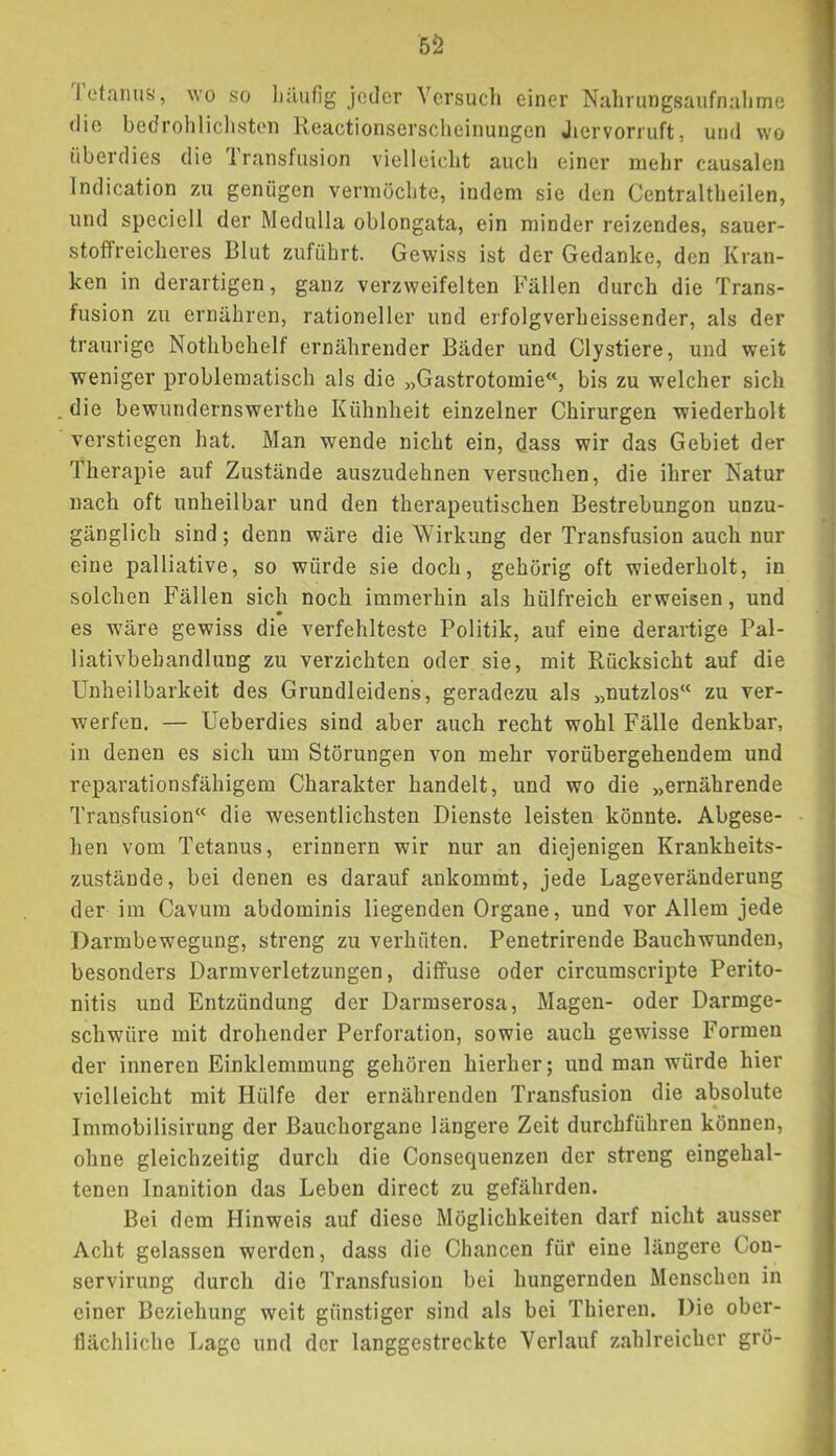 5Ö IctaimS), wo so liäiifig jeder Versuch einer Nahrungsaufnahme die bedrohlichsten Reactionserscheinungen Jiervorruft, und wo überdies die Iransfusion vielleicht auch einer mehr causalen Indication zu genügen vermöchte, indem sie den Centraltheilen, und speciell der Medulla oblongata, ein minder reizendes, sauer- stoffreicheres Blut zuführt. Gewiss ist der Gedanke, den Kran- ken in derartigen, ganz verzweifelten Fällen durch die Trans- fusion zu ernähren, rationeller und erfolgverheissender, als der traurige Nothbehelf ernährender Bäder und Clystiere, und weit weniger problematisch als die „Gastrotomie“, bis zu welcher sich die bewundernswerthe Kühnheit einzelner Chirurgen wiederholt verstiegen hat. Man wende nicht ein, dass wir das Gebiet der Therapie auf Zustände auszudehnen versuchen, die ihrer Natur nach oft unheilbar und den therapeutischen Bestrebungon unzu- gänglich sind; denn wäre die Wirkung der Transfusion auch nur eine palliative, so würde sie doch, gehörig oft wiederholt, in solchen Fällen sich noch immerhin als hülfreich erweisen, und es wäre gewiss die verfehlteste Politik, auf eine derartige Pal- liativbehandlung zu verzichten oder sie, mit Rücksicht auf die Unheilbarkeit des Grundleidens, geradezu als „nutzlos“ zu ver- werfen. — Ueberdies sind aber auch recht wohl Fälle denkbar, in denen es sich um Störungen von mehr vorübergehendem und reparationsfähigem Charakter handelt, und wo die „ernährende Transfusion“ die wesentlichsten Dienste leisten könnte. Abgese- hen vom Tetanus, erinnern wir nur an diejenigen Krankheits- zustände, bei denen es darauf ankommt, jede Lageveränderung der im Cavum abdominis liegenden Organe, und vor Allem jede Darmbewegung, streng zu verhüten. Penetrirende Bauchwunden, besonders Darmverletzungen, diffuse oder circumscripte Perito- nitis und Entzündung der Darmserosa, Magen- oder Darmge- schwüre mit drohender Perforation, sowie auch gewisse Formen der inneren Einklemmung gehören hierher; und man würde hier vielleicht mit Hülfe der ernährenden Transfusion die absolute Immobilisirung der Bauchorgane längere Zeit durchführen können, ohne gleichzeitig durch die Consequenzen der streng eingehal- tenen Inanition das Leben direct zu gefährden. Bei dem Hinweis auf diese Möglichkeiten darf nicht ausser Acht gelassen werden, dass die Chancen für eine längere Con- servirung durch die Transfusion bei hungernden Menschen in einer Beziehung weit günstiger sind als bei Thieren. Die ober- flächliche Lage und der langgestreckte Verlauf zahlreicher grö-