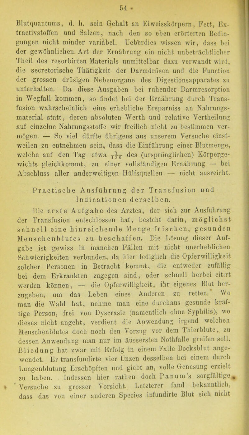 Blutquantanis, (1, li. sein Gelialt an Kiweisskörpern, Fett, Ex- tractivstoffen und Salzen, nach den so eben erörterten Bedin- gungen nicht minder variabel. Uebcrdies wissen wir, dass bei der gewöhnlichen Art der Ernährung ein nicht unbeti ächtlicln*r Theil des resorbirten Materials unmittelbar dazu verwandt wird, die secretorische Thätigkeit der Darmdriisen und die Function der grossen drüsigen Nebenorgane des Digestionsapparates zu unterhalten. Da diese Ausgaben bei ruhender Darmresorption in Wegfall kommen, so findet bei der Ernährung durch Trans- fusion wahrscheinlich eine erhebliche Ersparniss an Nahrungs- material statt, deren absoluten Werth und relative Vertheilung auf einzelne Nahrungsstoffe wir freilich nicht zu bestimmen ver- mögen. — So viel dürfte übrigens aus unserem Versiiche einst- weilen zu entnehmen sein, dass die Einführung einer Blutmenge, welche auf den Tag etwa des (ursprünglichen) Körperge- wichts gleichkommt, zu einer vollständigen Ernährung — bei Abschluss aller anderweitigen Hülfsquellen — nicht ausreicht. Practische Ausführung der Transfusion und Indicationen derselben. Die erste Aufgabe des Arztes, der sich zur Ausführung der Transfusion entschlossen hat, besteht darin, möglichst schnell eine hinreichende Menge frischen, gesunden Menschenblutes zu beschaffen. Die Lösung dieser Auf- gabe ist gewiss in manchen Fällen mit nicht unerheblichen Schwierigkeiten verbunden, da hier lediglich die Opferwilligkeit solcher Personen in Betracht kommt, die entweder zufällig bei dem Erkrankten zugegen sind, oder schnell herbei citirt werden können, — die Opferwilligkeit, ihr eigenes Blut her- zugeben, um das Leben eines Anderen zu retten. V\'o man die Wahl hat, nehme man eine durchaus gesunde kräf- tige Person, frei von Dyscrasie (namentlich ohne Syphilis), wo dieses nicht angeht, verdient die Anwendung irgend welchen Menschenblutes doch noch den Vorzug vor dem 1 hierblute, zu dessen Anwendung man nur im äussersten Nothfalle greifen soll. Bliedung hat zwar mit Erfolg in einem Falle Bocksblut ange- wendet. Er transfundirte vier Unzen desselben bei einem durch Lungenblutung Erschöpften und giebt an, volle Genesung eizielt zu haben. Indessen hier rathen doch Panum s sorgfältige, * * Versuche zu grosser Vorsicht. Letzterer fand bekanntlich, dass das von einer anderen Species infundirte Blut sich nicht