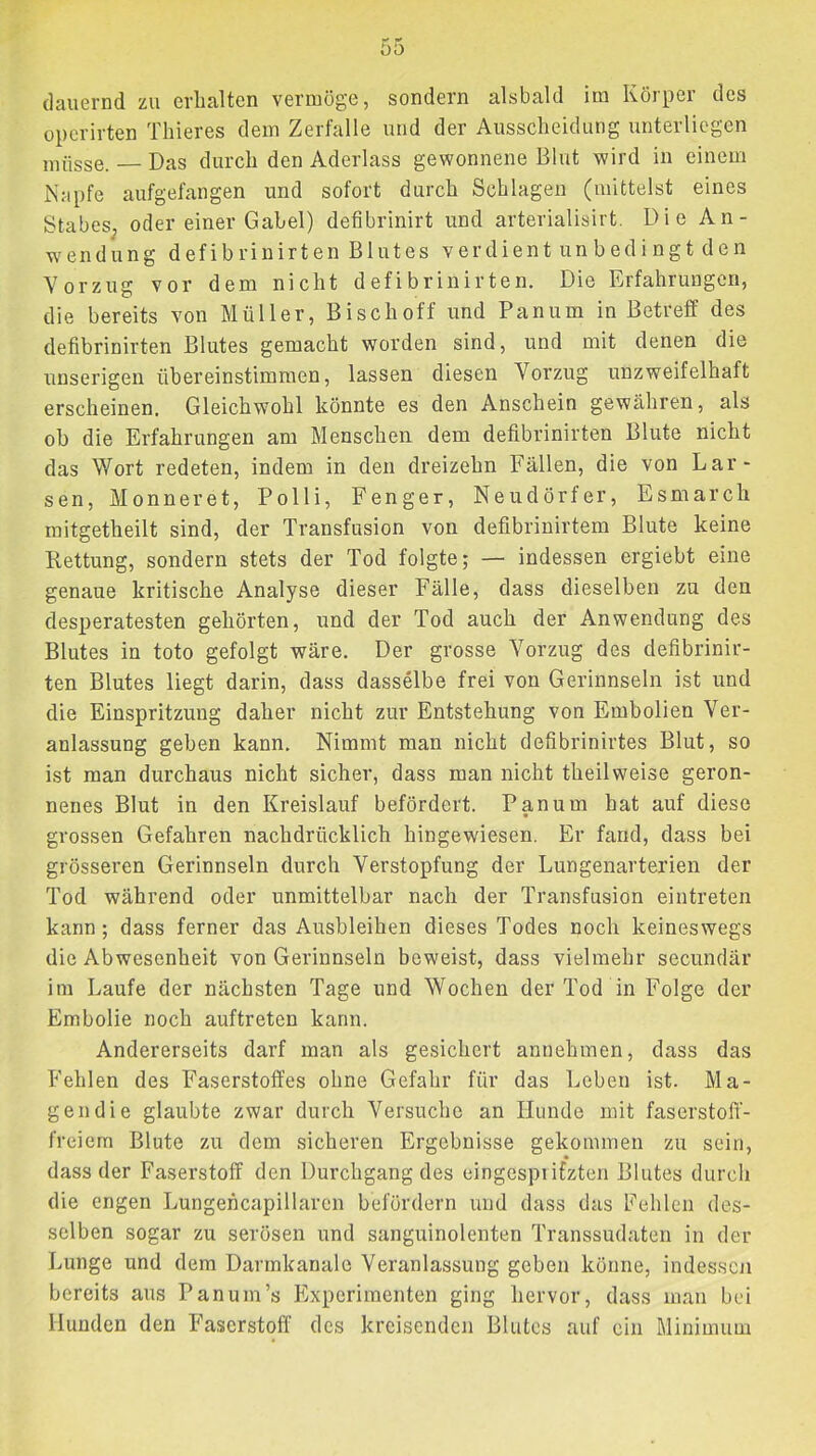 (lauernd zu erhalten vermöge, sondern alsbald im Körper des opcrirten Thieres dem Zerfalle und der Ausscheidung unterliegen müsse. Das durch den Aderlass gewonnene Blut wird in einem Napfe aufgefangen und sofort durch Schlagen (mittelst eines StabeS; oder einer Gabel) defibrinirt und arterialisirt. Die An- wendung defibrinirten Blutes verdient unbedingt den Vorzug vor dem nicht defibrinirten. Die Erfahrungen, die bereits von Müller, Bi sch off und Panum in Betreff des defibrinirten Blutes gemacht worden sind, und mit denen die unserigen übereinstimmen, lassen diesen Vorzug unzweifelhaft erscheinen. Gleichwohl könnte es den Anschein gewähren, als ob die Erfahrungen am Menschen dem defibrinirten Blute nicht das Wort redeten, indem in den dreizehn Fällen, die von Lar- sen, Monneret, Polli, Fenger, Neudörfer, Esmarch mitgetheilt sind, der Transfusion von defibrinirtem Blute keine Rettung, sondern stets der Tod folgte; — indessen ergiebt eine genaue kritische Analyse dieser Fälle, dass dieselben zu den desperatesten gehörten, und der Tod auch der Anwendung des Blutes in toto gefolgt wäre. Der grosse Vorzug des defibrinir- ten Blutes liegt darin, dass dasselbe frei von Gerinnseln ist und die Einspritzung daher nicht zur Entstehung von Embolien Ver- anlassung geben kann. Nimmt man nicht defibrinirtes Blut, so ist man durchaus nicht sicher, dass man nicht theilweise geron- nenes Blut in den Kreislauf befördert. Panum hat auf diese grossen Gefahren nachdrücklich hingewiesen. Er fand, dass bei grösseren Gerinnseln durch Verstopfung der Lungenarterien der Tod während oder unmittelbar nach der Transfusion eintreten kann; dass ferner das Ausbleiben dieses Todes noch keineswegs die Abwesenheit von Gerinnseln beweist, dass vielmehr secundär im Laufe der nächsten Tage und Wochen der Tod in Folge der Embolie noch auftreten kann. Andererseits darf man als gesichert annehmen, dass das Fehlen des Faserstoffes ohne Gefahr für das Leben ist. Ma- gen die glaubte zwar durch Versuche an Hunde mit faserstofi’- freiem Blute zu dem sicheren Ergebnisse gekommen zu sein, dass der Faserstoff den Durchgang des eingespiifzten Blutes durch die engen Lungencapillarcn befördern und dass das Fehlen des- selben sogar zu serösen und sanguinolenten Transsudaten in der Lunge und dem Darmkanale Veranlassung geben könne, indessen bereits aus Pan um’s Experimenten ging hervor, dass man bei Hunden den Faserstoff des kreisenden Blutes auf ein Minimum