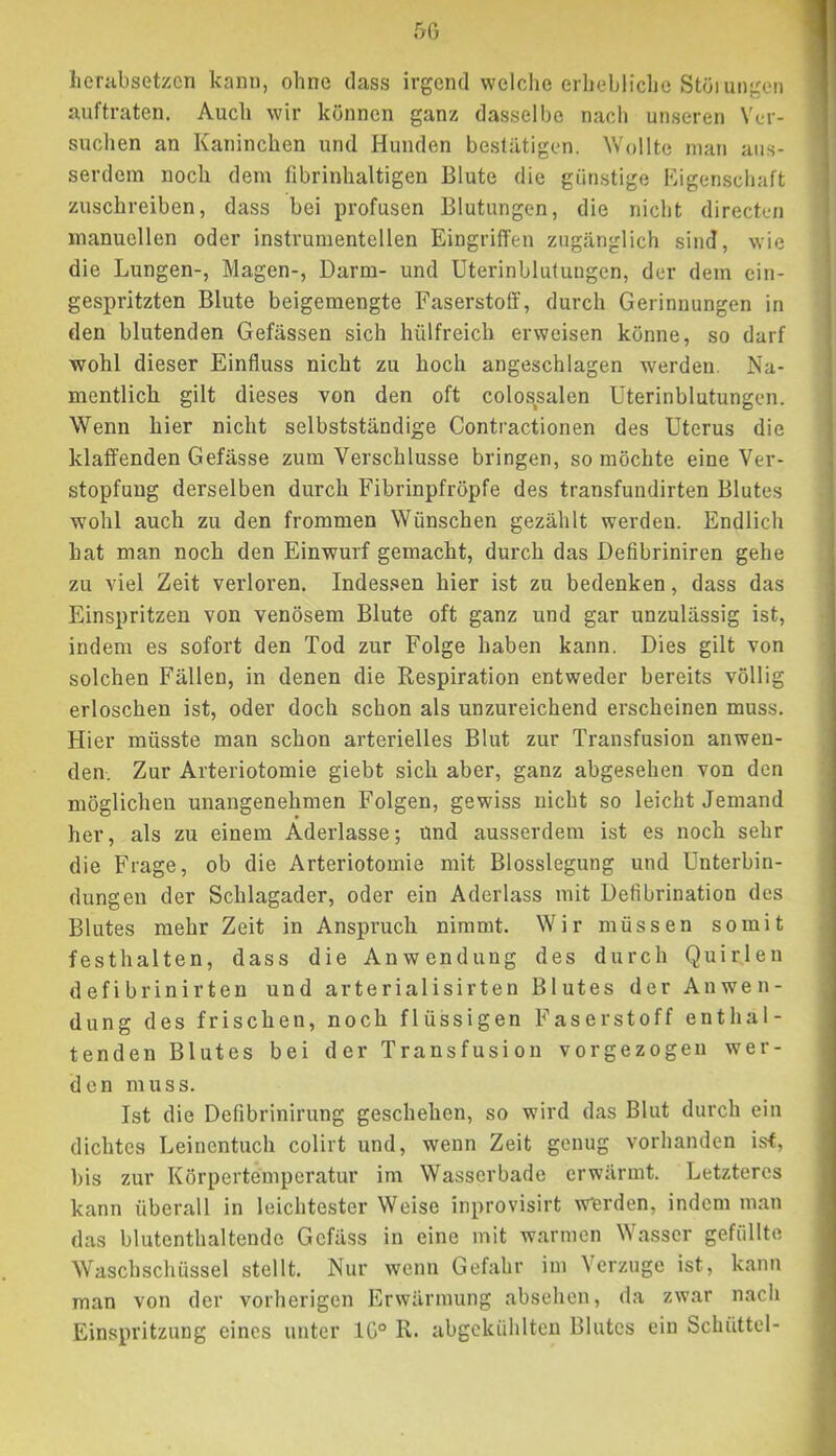 50 henibsetzcn kann, ohne dass irgend welche erhebliche Stüiuiigen auftraten. Audi wir können ganz dasselbe nach unseren Ver- suchen an Kaninchen und Hunden bestätigen. Wollte man aus- serdem noch dem fibrinhaltigen Blute die günstige Eigenschaft zuschreiben, dass bei profusen Blutungen, die nicht directen manuellen oder instrumenteilen Eingriffen zugänglich sind, wie die Lungen-, Magen-, Darm- und Uterinbluluugcn, der dem ein- gespritzten Blute beigemengte Faserstoff, durch Gerinnungen in den blutenden Gefässen sich hülfreich erweisen könne, so darf wohl dieser Einfluss nicht zu hoch angeschlagen werden. Na- mentlich gilt dieses von den oft colossalen Uterinblutungen. Wenn hier nicht selbstständige Contractionen des Uterus die klaffenden Gefässe zum Verschlüsse bringen, so möchte eine Ver- stopfung derselben durch Fibrinpfröpfe des transfundirten Blutes wohl auch zu den frommen Wünschen gezählt werden. Endlich hat man noch den Einwurf gemacht, durch das Defibriniren gehe zu viel Zeit verloren. Indessen hier ist zu bedenken, dass das Einspritzen von venösem Blute oft ganz und gar unzulässig ist, indem es sofort den Tod zur Folge haben kann. Dies gilt von solchen Fällen, in denen die Respiration entweder bereits völlig erloschen ist, oder doch schon als unzureichend erscheinen muss. Hier müsste man schon arterielles Blut zur Transfusion anwen- den. Zur Arteriotomie giebt sich aber, ganz abgesehen von den möglichen unangenehmen Folgen, gewiss nicht so leicht Jemand her, als zu einem Aderlässe; und ausserdem ist es noch sehr die Frage, ob die Arteriotomie mit Blosslegung und Unterbin- dungen der Schlagader, oder ein Aderlass mit Defibrination des Blutes mehr Zeit in Anspruch nimmt. Wir müssen somit festhalten, dass die Anwendung des durch Quirlen defibrinirten und arterialisirten Blutes der Anwen- dung des frischen, noch flüssigen Faserstoff enthal- tenden Blutes bei der Transfusion vorgezogen wer- den muss. Ist die Defibrinirung geschehen, so wird das Blut durch ein dichtes Leinentuch colirt und, wenn Zeit genug vorhanden is<, bis zur Körpertemperatur im Wasserbade erwärmt. Letzteres kann überall in leichtester Weise inprovisirt Werden, indem man das blutenthaltende Gefäss in eine mit warmen Wasser gefüllte Waschschüssel stellt. Nur wenn Gefahr im Verzüge ist, kann man von der vorherigen Erwärmung absehen, da zwar nach Einspritzung eines unter 10° R. abgckühltcn Blutes ein Schüttei-