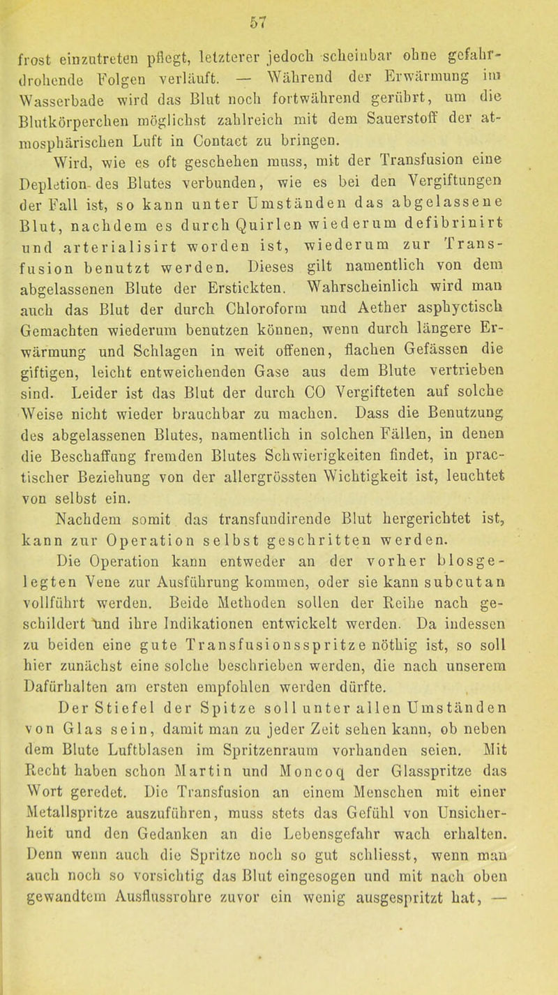 frost einzutreten pflegt, letzterer jedoch scheinbar ohne gefahr- drohende Folgen verlauft. — Während der Erwärmung iiu Wasserbade wird das Blut noch fortwährend gerührt, um die Blutkörperchen möglichst zahlreich mit dem Sauerstoff dev at- mosphärischen Luft in Contact zu bringen. Wird, wie es oft geschehen muss, mit der Transfusion eine Depletion-des Blutes verbunden, wie es bei den Vergiftungen der Fall ist, so kann unter Umständen das abgelassene Blut, nachdem es durch Quirlen wiederum defibrinirt und arterialisirt worden ist, wiederum zur Irans- fusion benutzt werden. Dieses gilt namentlich von dem abgelassenen Blute der Erstickten. Wahrscheinlich wird man auch das Blut der durch Chloroform und Aether asphyctisch Gemachten wiederum benutzen können, wenn durch längere Er- wärmung und Schlagen in weit offenen, flachen Gefässen die giftigen, leicht entweichenden Gase aus dem Blute vertrieben sind. Leider ist das Blut der durch CO Vergifteten auf solche Weise nicht wieder brauchbar zu machen. Dass die Benutzung des abgelassenen Blutes, namentlich in solchen Fällen, in denen die Beschaffung fremden Blutes Schwierigkeiten findet, in prac- tischer Beziehung von der allergrössten Wichtigkeit ist, leuchtet von selbst ein. Nachdem somit das transfundirende Blut hergerichtet ist, kann zur Operation selbst geschritten werden. Die Operation kann entweder an der vorher biosge- legten Vene zur Ausführung kommen, oder sie kann subcutan vollführt werden. Beide Methoden sollen der Reihe nach ge- schildert Mnd ihre Indikationen entwickelt werden. Da indessen zu beiden eine gute Transfusionsspritze nöthig ist, so soll hier zunächst eine solche beschrieben werden, die nach unserem Dafürhalten am ersten empfohlen werden dürfte. Der Stiefel der Spitze soll unter allen Umständen von Glas sein, damit man zu jeder Zeit sehen kann, ob neben dem Blute Luftblasen im Spritzenraum vorhanden seien. Mit Recht haben schon Martin und Moncoq der Glasspritze das Wort geredet. Die Transfusion an einem Menschen mit einer Metallspritze auszuführen, muss stets das Gefühl von Unsicher- heit und den Gedanken an die Lebensgefahr wach erhalten. Denn wenn auch die Spritze noch so gut schliesst, wenn man auch noch so vorsichtig das Blut eingesogen und mit nach oben gewandtem Ausflussrohre zuvor ein wenig ausgespritzt hat, —