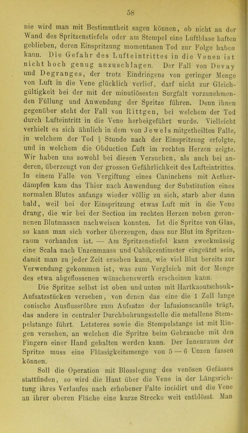 nie wird man mit Bestimmtheit sagen können, ob nicht an der Wand des Spritzenstiefels oder am Stempel eine Luftblase haften geblieben, deren Einspritzung momentanen Tod zur Folge haben kann. Die Grefahr des Lufteintrittes in die Venen ist nicht hoch genug anzuschlagen. Der Fall von Devay und Degranges, der trotz Eindringens von geringer Menge von Luft in die Vene glücklich verlief, darf nicht zur Gleich- gültigkeit bei der mit der minutiösesten Sorgfalt vorzunehmen- den Füllung und Anwendung der Spritze führen. Denn ihnen gegenüber steht der Fall von Rittgen, bei welchem der Tod durch Lufteintritt in die Vene herbeigeführt wurde. Vielleicht verhielt es sich ähnlich in dem von Je weis mitgetheilten Falle, in welchem der Tod \ Stunde nach der Einspritzung erfolgte, und in welchem die Obduction tuft im rechten Herzen zeigte. Wir haben uns sowohl bei diesen Versuchen, als auch bei an- deren, überzeugt von der grossen Gefährlichkeit des Lufteintrittes. In einem Falle von Vergiftung eines Caninchens mit Aether- dämpfen kam das Thier nach Anwendung der Substitution eines normalen Blutes anfangs wieder völlig zu sich, ^tarb aber dann bald, weil bei der Einspritzung etwas Luft mit in die Vene drang, die wir bei der Section im rechten Herzen neben geron- nenen Blutmassen nachweisen konnten. Ist die Spritze von Glas, so kann man sich vorher überzeugen, dass nur Blut im Spritzen- raum vorhanden ist. — Am Spritzenstiefel kann zweckmässig eine Scala nach Unzenmaass und Cubikcentimeter eingeäfzt sein, damit man zu jeder Zeit ersehen kann, wie viel Blut bereits zur Verwendung gekommen ist, was zum Vergleich mit der Menge des etwa abgeflossenen wünschenswerth erscheinen kann. Die Spritze selbst ist oben und unten mit Hartkaoutschouk- Aufsatzstücken versehen, von denen das eine die 1 Zoll lange conische Ausflussröhre zum Aufsatze der Infusionscanüle trägt, das andere in centraler Durchbohrungsstelle die metallene Stem- pelstange führt. Letzteres sowie die Stempelstange ist mit Rin- gen versehen, an welchen die Spritze beim Gebrauche mit den Fingern einer Hand gehalten werden kann. Der Innenraum der Spritze muss eine Flüssigkeitsmenge von 5 — 6 Unzen fassen können. Soll die Operation mit Blosslegung des venösen Gefässes stattfinden, so wird die Haut über die Vene in der Längsrich- tung ihres Verlaufes nach erhobener Falte incidirt und die Vene an ihrer oberen Fläche eine kurze Strecke weit cntblösst. Man