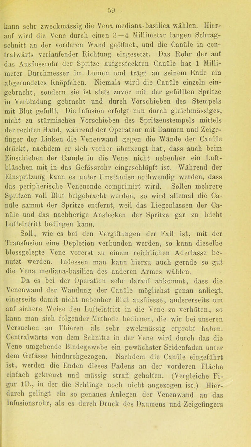 kann sehr zweckmässig die Vena raediana-basilica wählen. Hier- auf wird die Vene durch einen 3—4 Millinietsr langen Schräg- schnitt an der vorderen Wand geöffnet, und die Canüle in cen- tral wärts verlaufender Richtung eingesetzt. Das Rohr der auf das Ausflussrohr der Spritze aufgesteckten Canüle hat 1 Milli- meter Durchmesser im Lumen und trägt an seinem Ende ein abgerundetes Knöpfchen. Niemals wird die Canüle einzeln ein- gebracht, sondern sie ist stets zuvor mit der gefüllten Spritze in Verbindung gebracht und durch Vorschieben des Stempels mit Blut gefüllt. Die Infusion erfolgt nun durch gleichmässiges, nicht zu stürmisches .Vorschieben des Spritzenstempels mittels der rechten Hand, während der Operateur mit Daumen und Zeige- finger der Linken die Venenwand gegen die Wände der Canüle drückt, nachdem er sieb vorher überzeugt hat, dass auch beim Einschieben der Canüle in die Vene nicht nebenher ein Luft- bläschen mit in das Gefässrohr eingeschlüpft ist. Während der Einspritzung kann es unter Umständen nothwendig werden, dass das peripherische Venenende compriinirt wird. Sollen mehrere Spritzen voll Blut beigebracht werden, so wird allemal die Ca- nüle sammt der Spritze entfernt, weil das Liegenlassen der Ca- nüle und das nachherige Anstecken der Spritze gar zu leicht Lufteintritt bedingen kann. Soll, wie es bei den Vergiftungen der Fall ist, mit der Transfusion eine Depletion verbunden werden, so kann dieselbe blossgelegte Vene vorerst zu einem reichlichen Aderlässe be- nutzt werden. Indessen man kann hierzu auch gerade so gut die Vena mediana-basilica des anderen Armes wählen. Da es bei der Operation sehr darauf ankommt, dass die Venenwand der Wandung der Canüle möglichst genau anliegt, einerseits damit nicht nebenher Blut ausfliesse, andererseits um nnf sichere Weise den Lufteintritt in die Vene zu verhüten, so kann man sich folgender Methode bedienen, die wir bei unseren Versuchen an Thieren als sehr zwekraässig erprobt haben. Central wärts von dem Schnitte in der Vene wird durch das die Vene umgebende Bindegewebe ein gewächster Seidenfaden unter dem Gefässe hindurebgezogen. Nachdem die Canüle eingeführt ist, werden die Enden dieses Fadens an der vorderen Fläche einfach gekreuzt und mässig straff gehalten. (Vergleiche Fi- gur ID., in der die Schlinge noch nicht angezogen ist.) Hier- durch gelingt ein so genaues Anlegen der Venen wand an das Infusionsrohr, als cs durch Druck des Daumens und Zeigefingers