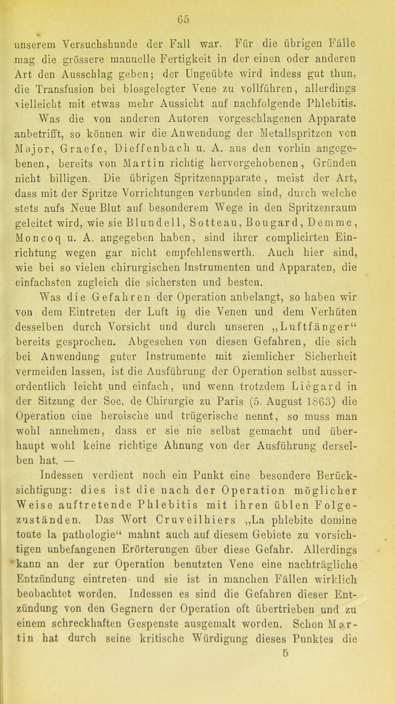 G5 unserem Versucbsbunde der Fall war. Für die übrigen Fälle mag die grössere manuelle Fertigkeit in der einen oder anderen Art den Ausschlag geben; der Ungeübte wird indess gut tbun, die Transfusion bei biosgelegter Vene zu vollfübren, allerdings Tielleicbt mit etwas mehr Aussicht auf nachfolgende Phlebitis. Was die von anderen Autoren vorgeschlagenen Apparate anbetrifft, so können wir die Anwendung der Metallspritzen von Mfijor, Graefe, Dieffenbach u. A. aus den vorhin angege- benen, bereits von Martin richtig hervorgehobenen, Gründen nicht billigen. Die übrigen Spritzenapparate, meist der Art, dass mit der Spritze Vorrichtungen verbunden sind, durch welche stets aufs Neue Blut auf besonderem Wege in den Spritzenraum geleitet wird, wie sie Blundell, Sotteau, Bougard, Dem me, Moncoq u. A. angegeben haben, sind ihrer complicirten Ein- richtung wegen gar nicht erapfehlenswerth. Auch hier sind, wie bei so vielen chirurgischen Instrumenten und Apparaten, die einfachsten zugleich die sichersten und besten. Was die Gefahren der Operation anbelangt, so haben wir von dem Eintreten der Luft in die Venen und dem Verhüten desselben durch Vorsicht und durch unseren „Luftlänger“ bereits gesprochen. Abgesehen von diesen Gefahren, die sich bei Anwendung guter Instrumente mit ziemlicher Sicherheit vermeiden lassen, ist die Ausführung der Operation selbst ausser- ordentlich leicht und einfach, und wenn trotzdem Liegard in der Sitzung der Soc, de Chirurgie zu Paris (5. August 1863) die Operation eine heroische und trügerische nennt, so muss man wohl annehmen, dass er sie nie selbst gemacht und über- haupt wohl keine richtige Ahnung von der Ausführung dersel- ben hat. — Indessen verdient noch ein Punkt eine besondere Berück- sichtigung; dies ist die nach der Operation möglicher Weise auftretende Phlebitis mit ihren üblen Folge- zuständen. Das Wort Cruveilhiers „La phlebite domine toute la Pathologie“ mahnt auch auf diesem Gebiete zu vorsich- tigen unbefangenen Erörterungen über diese Gefahr. Allerdings •kann an der zur Operation benutzten Vene eine nachträgliche Entzündung eintreten- und sie ist in manchen Fällen wirklich beobachtet worden. Indessen es sind die Gefahren dieser Ent- zündung von den Gegnern der Operation oft übertrieben und zu einem schreckhaften Gespenste ausgemalt worden. Schon Mar- tin hat durch seine kritische Würdigung dieses Punktes die