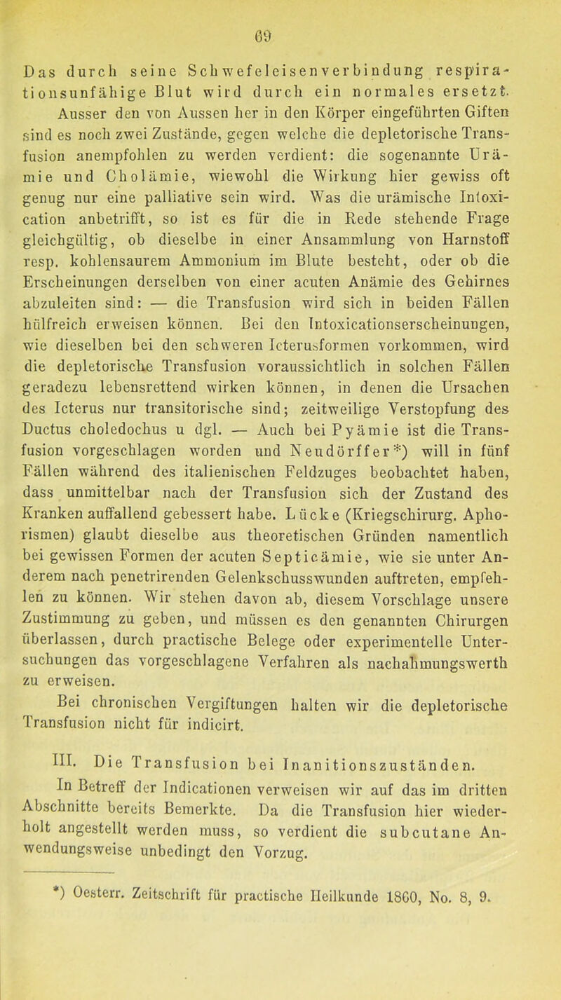 ß9 Das durch seine Scb wefe 1 eisen ver bi ndung resp’ira- tionsunfähige Blut wird durch ein normales ersetzt. Ausser den von Aussen her in den Körper eingeführten Giften sind es noch zwei Zustände, gegen welche die depletorische Trans- fusion anempfohlen zu werden verdient: die sogenannte Urä- mie und Cholämie, wiewohl die Wirkung hier gewiss oft genug nur eine palliative sein wird. Was die urämische Intoxi- cation anbetrifft, so ist es für die in Rede stehende Frage gleichgültig, ob dieselbe in einer Ansammlung von Harnstoff resp. kohlensaurem Ammonium im Blute besteht, oder ob die Erscheinungen derselben von einer acuten Anämie des Gehirnes abzuleiten sind: — die Transfusion wird sich in beiden Fällen hülfreich erweisen können. Bei den Intoxicationserscheinungen, wie dieselben bei den schweren Icterusformen Vorkommen, wird die depletorische Transfusion voraussichtlich in solchen Fällen geradezu lebensrettend wirken können, in denen die Ursachen des Icterus nur transitorische sind; zeitweilige Verstopfung des Ductus choledochus u dgl. — Auch bei Pyämie ist die Trans- fusion vorgeschlagen worden und Neudörffer*) will in fünf Fällen während des italienischen Feldzuges beobachtet haben, dass unmittelbar nach der Transfusion sich der Zustand des Kranken auffallend gebessert habe. Lücke (Kriegschirurg. Apho- rismen) glaubt dieselbe aus theoretischen Gründen namentlich bei gewissen Formen der acuten Septicämie, wie sie unter An- derem nach penetrirenden Gelenkschusswunden auftreten, empfeh- len zu können. Wir stehen davon ab, diesem Vorschläge unsere Zustimmung zu geben, und müssen es den genannten Chirurgen überlassen, durch practische Belege oder experimentelle Unter- suchungen das vorgeschlagene Verfahren als nachahmungswerth zu erweisen. Bei chronischen Vergiftungen halten wir die depletorische Transfusion nicht für indicirt. III. Die Transfusion bei Inanitionszuständen. In Betreff der Indicationen verweisen wir auf das im dritten Abschnitte bereits Bemerkte. Da die Transfusion hier wieder- holt angestellt werden muss, so verdient die subcutane An- wendungsweise unbedingt den Vorzug.