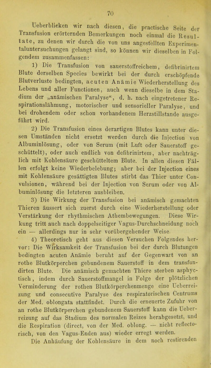 Üeberblicken wir nach diesen, die practische Seite der Iransfusion erörternden Bemerkungen noch einmal die Resul- tate, zu denen wir durch die von uns angestellten Experimen- taluntersuchungen gelangt sind, so können wir dieselben in Fol- gendem zusammenfassen: 1) Die Transfusion von sauerstolfreichem, defibrinirtem Blute derselben Species bewirkt bei der durch erschöpfende Blutverluste bedingten, acuten Anämie Wiederherstellung des Lebens und aller Functionen, auch wenn dieselbe in dem Sta- dium der „anämischen Paralyse«, d. h. nach eingetretener Re- spirationslähmung, motorischer und sensorieller Paralyse, und bei drohendem oder schon vorhandenem Herzstillstände ausge- führt wird. 2) Die Transfusion eines derartigen Blutes kann unter die- sen Umständen nicht ersetzt werden durch die Injection von Albuminlösung, oder von Serum (mit Luft oder Sauerstoff ge- schüttelt), oder auch endlich von defibrinirtem, aber nachträg- lich mit Kohlensäure geschütteltem Blute. In allen diesen Fäl- len erfolgt keine Wiederbelebung; aber bei der Injection eines mit Kohlensäure gesättigten Blutes stirbt das Thier unter Con- vulsionen, während bei der Injection von Serum oder von Al- buminlösung die letzteren ausbleiben. 3) Die Wirkung der Transfusion bei anämisch gemachten Thieren äussert sich zuerst durch eine Wiederherstellung oder Verstärkung der rhythmischen Athembewegungen. Diese Wir- kung tritt auch nach doppelseitiger Vagus-Durchschneidung noch ein — allerdings nur in sehr vorübergehender Weise. 4) Theoretisch geht aus diesen Versuchen Folgendes her- vor; Die Wirksamkeit der Transfusion bei der durch Blutungen bedingten acuten Anämie beruht auf der Gegenwart von an rothe Blutkörperchen gebundenem Sauerstoff in dem transfun- dirten Blute, Die anämisch gemachten Thiere sterben asphye- tisch, indem durch Sauerstoffmangel in Folge der plötzlichen Verminderung der rothen Blutkörperchenmenge eine Ueberrei- zung und consecutive Paralyse des respiratorischen Centrums der Med. oblongata stattfindet. Durch die erneuerte Zufuhr von an rothe Blutkörperchen gebundenem Sauerstoff kann die Ueber- reizung auf das Stadium des normalen Reizes herabgesetzt, und die Respiration (direct, von der Med. oblong. — nicht reflecto- risch, von den Vagus-Enden aus) wieder erregt werden. Die Anhäufung der Kohlensäure in dem noch restirenden