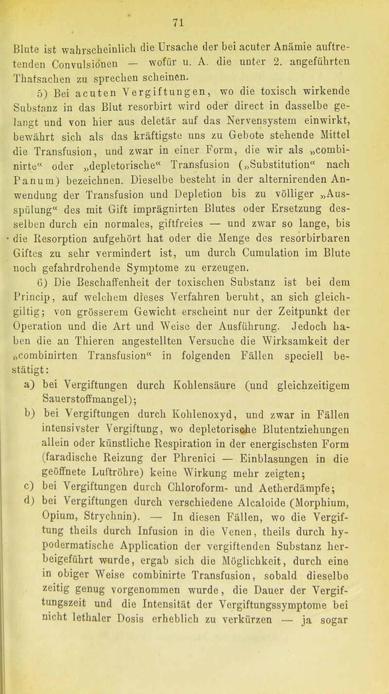 Blute ist wahrsclieinlicli die Ursache der bei acuter Anämie auftre- tenden Convulsidnen — wofür u. A. die unter 2. angeführten Thatsachen zu sprechen scheinen. 5) Bei acuten Vergiftungen, wo die toxisch wirkende Substanz in das Blut resorbirt wird oder direct in dasselbe ge- langt und von hier aus deletär auf das Nervensystem einwirkt, bewährt sich als das kräftigste uns zu Gebote stehende Mittel die Transfusion, und zwar in einer Form, die wir als „combi- nirte« oder „depletorische“ Transfusion („Substitution« nach Panum) bezeichnen. Dieselbe besteht in der alternirenden An- wendung der Transfusion und Depletion bis zu völliger „Aus- spülung« des mit Gift imprägnirten Blutes oder Ersetzung des- selben durch ein normales, giftfreies — und zwar so lange, bis die Resorption aufgehört hat oder die Menge des resorbirbaren Giftes zu sehr vermindert ist, um durch Cumulation im Blute noch gefahrdrohende Symptome zu erzeugen. 6) Die Beschaffenheit der toxischen Substanz ist bei dem Princip, auf welchem dieses Verfahren beruht, an sich gleich- gütig; von grösserem Gewicht erscheint nur der Zeitpunkt der Operation und die Art und Weise der Ausführung. Jedoch ha- ben die an Thieren angestellten Versuche die Wirksamkeit der >>combinirten Transfusion« in folgenden Fällen speciell be- stätigt: a) bei Vergiftungen durch Kohlensäure (und gleichzeitigem Sauerstoffmangel); b) bei Vergiftungen durch Kohlenoxyd, und zwar in Fällen intensivster Vergiftung, wo depletorische Blutentziehungen allein oder künstliche Respiration in der energischsten Form (faradische Reizung der Phrenici — Einblasungen in die geöffnete Luftröhre) keine Wirkung mehr zeigten; c) bei Vergiftungen durch Chloroform- und Aetherdämpfe; d) bei Vergiftungen durch verschiedene Alcaloide (Morphium, Opium, Strychnin). — In diesen Fällen, wo die Vergif- tung theils durch Infusion in die Venen, theils durch hy- podermatische Application der vergiftenden Substanz her- beigeführt wurde, ergab sich die Möglichkeit, durch eine in obiger Weise combinirte Transfusion, sobald dieselbe zeitig genug vorgenommen wurde, die Dauer der Vergif- tungszeit und die Intensität der Vergiftungssymptome bei nicht lethaler Dosis erheblich zu verkürzen — ja sogar