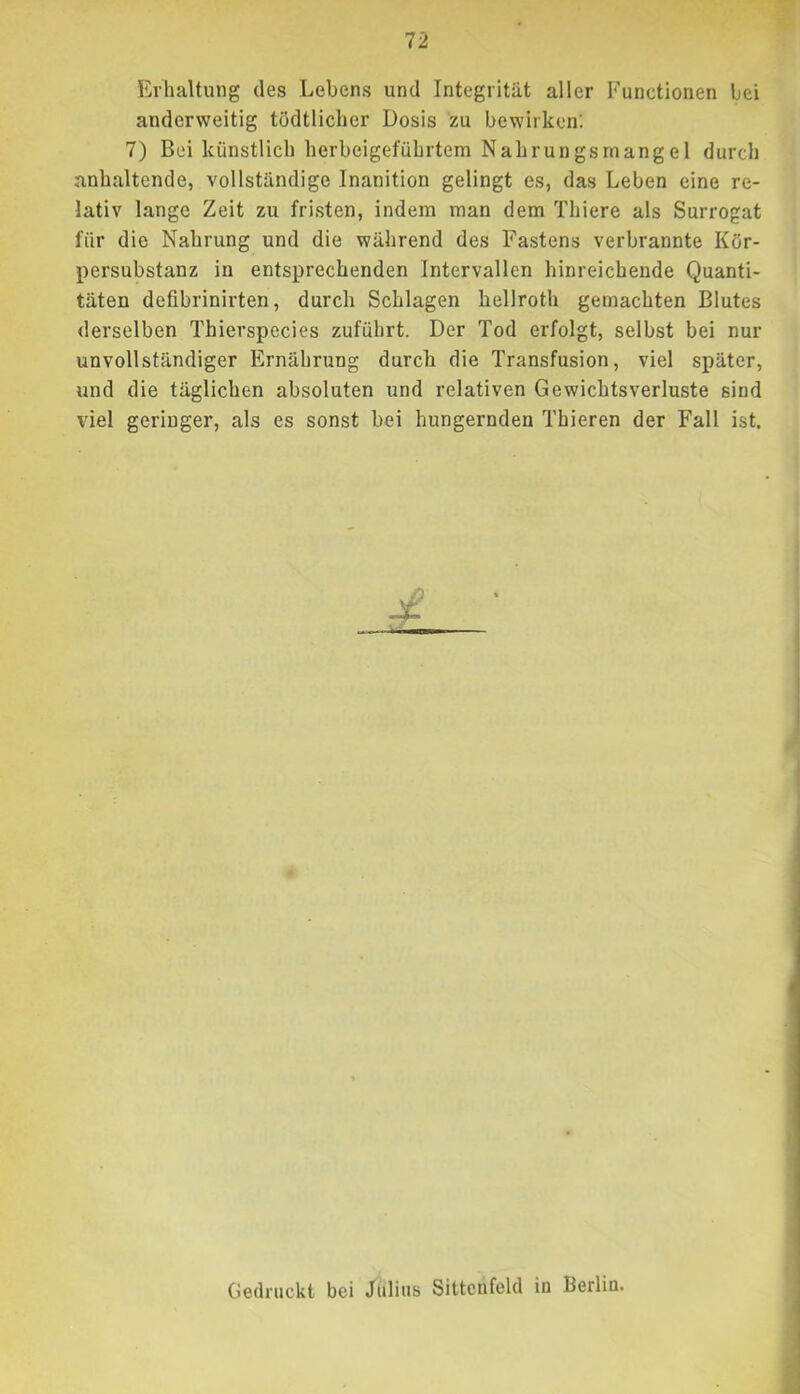 Erhaltung des Lebens und Integrität aller Functionen bei anderweitig tödtlichcr Dosis zu bewirken; 7) Bei künstlich herbeigeführtem Nahrungsmangel durch anhaltende, vollständige Inanition gelingt es, das Leben eine re- lativ lange Zeit zu fristen, indem man dem Thiere als Surrogat für die Nahrung und die während des Fastens verbrannte Kör- persubstanz in entsprechenden Intervallen hinreichende Quanti- täten defibrinirten, durch Schlagen hellroth gemachten Blutes derselben Thierspecies zuführt. Der Tod erfolgt, selbst bei nur unvollständiger Ernährung durch die Transfusion, viel später, und die täglichen absoluten und relativen Gewichtsverluste sind viel geringer, als es sonst bei hungernden Thieren der Fall ist. Gedruckt bei Julius Sittcnfelcl in Berlin.