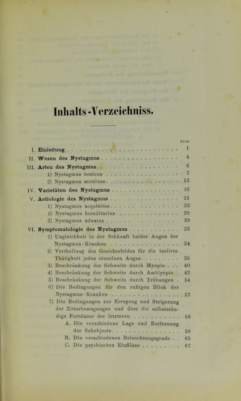 Inhalts -Vcrzeichiiiss. Scilc I. Einleitung ^ II. Wesen des Nystagmus III. Arten des Nystagmus 6 1) Nystagmus tonicus 7 2) Nystagmus atonicus 13 IV. Varietäten des Nystagmus 16 V. Aetiologie des Nystagmus . 22 1) Nystagmus acquisitus 23 2) Nystagmus hereditarius 28 3) Nystagmus adnatus 29 VI. Symptomatologie des Nystagmus 33 1) Ungleichheit in der Sehkraft beider Augen der Nystagmus-Kranken 34 2) Vertheilung des Gesichtsfeldes für die isolirte Thätigkeit jedes einzelnen Auges 35 3) Beschränkung der Sehweite durch Myopie ... 40 4) Beschränkung der Sehweite durch Amblyopie . 47 5) Beschränkung der Sehweite durch Trübungen . 54 6) Die Bedingungen für den ruhigen Blick der Nystagmus-Kranken 57 7) Die Bedingungen zur Erregung und Steigerung der Zitterbewegungen und über die selbststän- dige Fortdauer der letzteren 58 A. Die verschiedene Lage und Entfernung der SehobJecte 58 B. Die verschiedenen Beleuchtungsgrade . . 65 C. Die psychischen Einflüsse 67