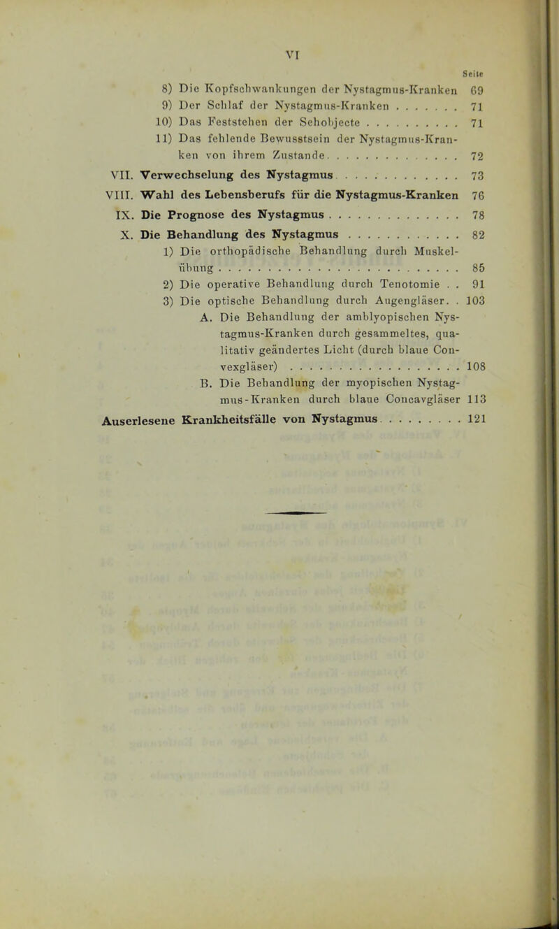 VI Seite 8) Die Kopfaclnvankungen der Nystagmus-Kranken 69 9) Der Schlaf der Nystagmns-Kranken 71 10) Das Feststehen der Sehol>jecte 71 11) Das fehlende Bewusstsein der Nystagmus-Kran- ken von ihrem Zustande 72 VII. Verwechselung des Nystagmus 73 VIII. Wahl des Lebensherufs für die Nystagmus-Kranken 76 IX. Die Prognose des Nystagmus 78 X. Die Behandlung des Nystagmus 82 1) Die orthopädisehe Behandlung durch Muskel- nhung 85 2) Die operative Behandlung durch Tenotomie . . 91 3) Die optische Behandlung durch Augengläser. . 103 A. Die Behandlung der amblyopischen Nys- tagmus-Kranken durch gesammeltes, qua- litativ geändertes Licht (durch blaue Con- vexgläser) 108 B. Die Behandlung der myopischen Nystag- mus-Kranken durch blaue Concavgläser 113 Auserlesene Krankheitsfälle von Nystagmus 121 r, t