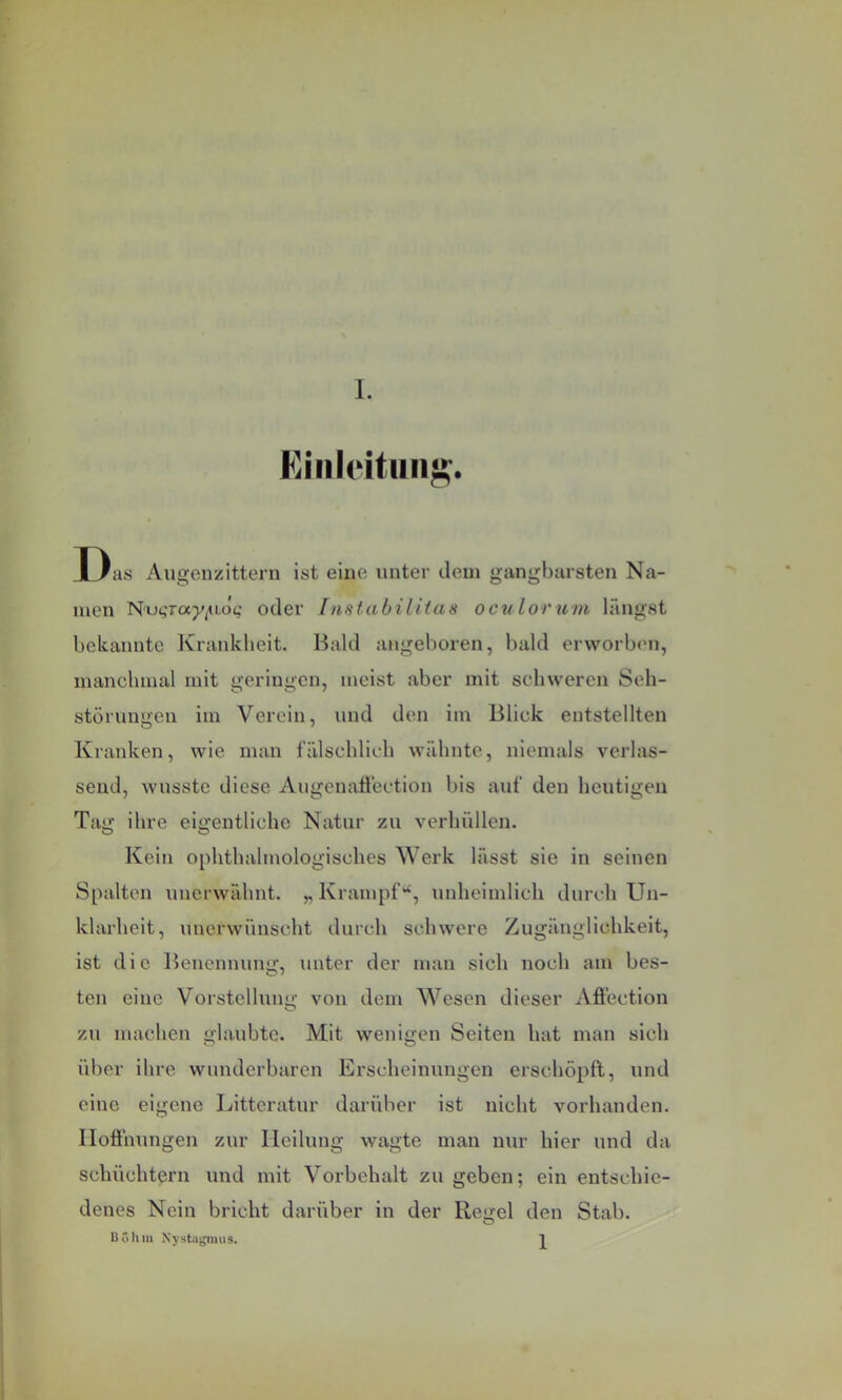 Fiiiildtiing. Das Augenzittern ist eine unter dem gangbarsten Na- men N'u^Tap/^uoc oder Instabilitas octi lorum längst bekannte Krankheit. Bald angeboren, bald erworb(Mi, manchmal mit geringen, meist aber mit schweren Seh- störungeu iui Verein, und den iin Blick entstellten Kranken, wie man fälschlich wähnte, niemals verlas- send, Avusste diese Augenatfectiou bis auf den heutigen Tag ihre eigentliche Natur zu verhüllen. Kein ophthahuologisches Werk lässt sie in seinen Spalten unerwähnt. „ Krampfunheimlich durch Un- klarheit, unerwünscht durch schwere Zugänglichkeit, ist die Benennung, unter der man sich noch am bes- ten eine Vorstellung von dem Wesen dieser Affection zu machen glaubte. Mit wenigen Seiten hat man sich über ihre wunderbaren Erscheinungen erschöpft, und eine eigene Litteratur darüber ist nicht vorhanden. Ilofthungen zur Heilung wagte man nur hier und da schüchtern und mit Vorbehalt zu geben; ein entschie- denes Nein bricht darüber in der Regel den Stab. Böhm Nystagmus. 1