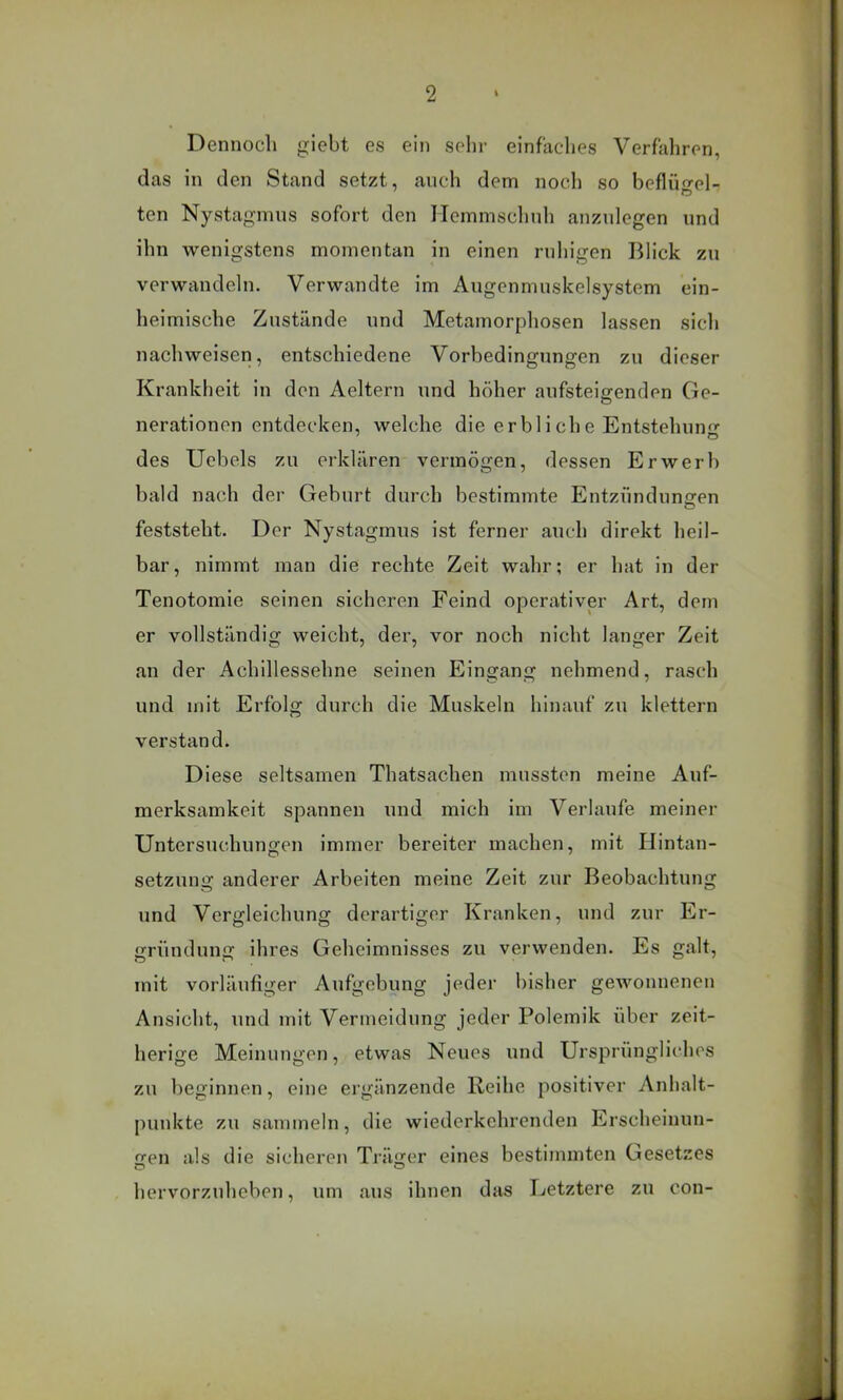 Dennoch giebt es ein sehr einfaches Verfahren, das in den Stand setzt, auch dem noch so beflüo'el- ten Nystagmus sofort den Hemmschuh anzulegen und ihn wenigstens momentan in einen ruhigen Blick zu verwandeln. Verwandte im Augenmuskelsystem ein- heimische Zustände und Metamorphosen lassen sich nach weisen, entschiedene Vorbedingungen zu dieser Krankheit in den Aeltern und höher aufsteiffenden Ge- O nerationen entdecken, welche die erbliche Entstehunfi^ des Uebels zu erklären vermögen, dessen Erwerb bald nach der Gehurt durch bestimmte Entzünduneren feststeht. Der Nystagmus ist ferner auch direkt heil- bar, nimmt man die rechte Zeit wahr; er hat in der Tenotomie seinen sicheren Feind operativer Art, dem er vollständig weicht, der, vor noch nicht langer Zeit an der Achillessehne seinen Eingang nehmend, rasch und mit Erfolg durch die Muskeln hinauf zu klettern verstand. Diese seltsamen Thatsachen mussten meine Auf- merksamkeit spannen und mich im Verlaufe meiner Untersuchungen immer bereiter machen, mit Hintan- setzung anderer Arbeiten meine Zeit zur Beobachtung und Vergleichung derartiger Kranken, und zur Er- gründung ihres Geheimnisses zu verwenden. Es galt, mit vorläufiger Aufgebung jeder bisher gewonnenen Ansicht, und mit Vermeidung jeder Polemik über zeit- herige Meinungen, etwas Neues und Ursprüngliches zu beginnen, eine ergänzende Reihe positiver Anlialt- puuktc zu sammeln, die wiederkehrenden Erscheinun- gen als die sicheren Träger eines bestimmten Gesetzes hervorzuheben, um aus ihnen das Letztere zu con-