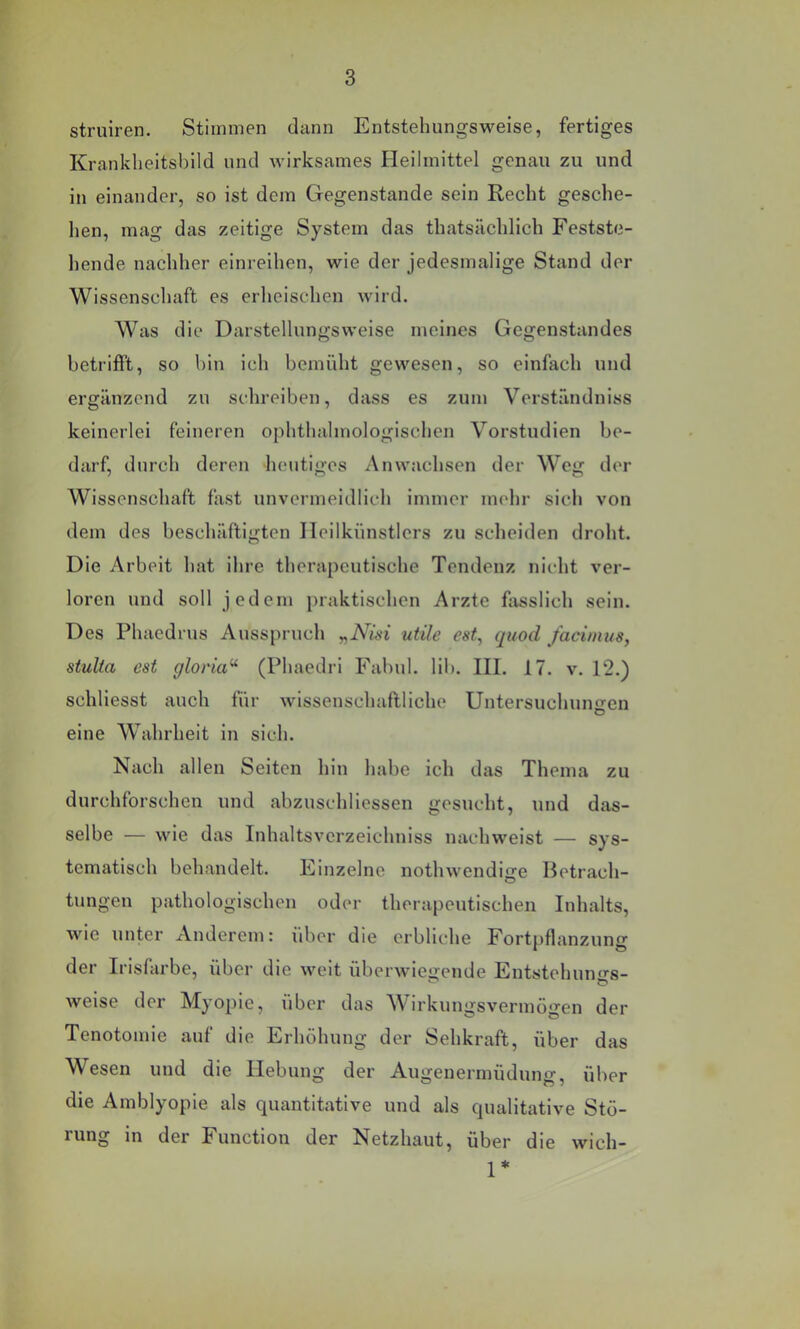 struiren. Stimmen dann Entstehungsweise, fertiges Krankheitsbild und wirksames Heilmittel genau zu und in einander, so ist dem Gegenstände sein Recht gesche- hen, mag das zeitige System das thatsächlich Festste- hende nachher einreihen, wie der jedesmalige Stand der Wissenschaft es erheischen wird. Was die Darstellungsweise meines Gegenstandes betrifft, so hin ich bemüht gewesen, so einfach und ergänzend zu schreiben, dass es zum Vorständniss keinerlei feineren ophthahnologischen Vorstudien be- darf, durch deren heutiges Anwachsen der Weg der Wissenschaft fast unvermeidlich immer mehr sich von dem des beschäftigten Ileilkünstlers zu scheiden droht. Die Arbeit hat ihre therapeutische Tendenz nicht ver- loren und soll jedem praktischen Arzte fivsslich sein. Des Phaedrus Ausspruch „iVwi utile est, quod facimus, stuUa est gloria^ (Phaedri Fahul. lib. III. 17. v. 12.) schliesst auch für wissenschaftliche Untersuchuno-en O eine Wahrheit in sich. Nach allen Seiten hin habe ich das Thema zu durchforschen und abzuschliessen gesucht, und das- selbe — wie das Inhaltsverzeichniss nachweist — sys- tematisch behandelt. Einzelne nothwendige Betrach- tungen pathologischen oder therapeutischen Inhalts, wie unter Anderem: über die erbliche Fortpflanzung der Irisfärbe, über die weit überwiegende Entstehungs- weise der Myopie, über das Wirkungsvermögen der Tenotomie auf die Erhöhung der Sehkraft, über das Wesen und die Hebung der Augenermüdung, über die Amblyopie als quantitative und als qualitative Stö- rung in der Function der Netzhaut, über die wich- 1*