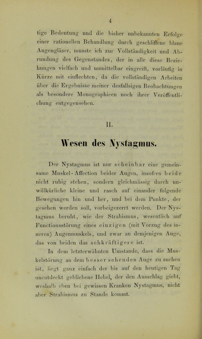 ti^c Bedeutung' und die bisher unbekannten Erfole einer rationellen Behandlung dureh geschliffene blaue Augengläser, musste ich zur Vollständigkeit und Ab- rundung des Gegenstandes, der in alle diese Bezie- hungen vielfach und unmittelbar eingreift, vorläufig in Kürze mit einflechten, da die vollständigen Arbeiten über die Ergebnisse meiner desfallsigen Beobachtungen als besondere Monograpbieen noch ihrer Veröflrentli- chuno; ente<j;ensehen. O O O II. Wesen des IVystagiiiiis. Der Nystagmus ist nur scheinbar eine gemein- same Muskel - Aflection beider Augen, insofern beide nicht ruhig stehen, sondern gleichmässig durch un- willkürliche kleine und rasch auf einander folgende Bewegungen hin und her, und bei dem Punkte, der gesehen werden soll, vorbeigezerrt werden. Der Nys- tagmus beruht, wie der Strabismus, wesentlich auf Functionsstörung eines einzigen (mit Vorzug des in- neren) Augenmuskels, und zwar an demjenigen Auge, das von beiden das s eh kräftigere ist. In dem letzterwähnten Umstande, dass die Mus- kelstöruug an dem besser sehenden Auge zu suchen ist, liegt ganz einfach der bis auf den heutigen Tag uuentdei'kt gebliebene Hebel, der den Ausschlag giebt, weshalb eben bei gewissen Kranken Nystagmus, nicht aber Strabismus zu Stande kommt.