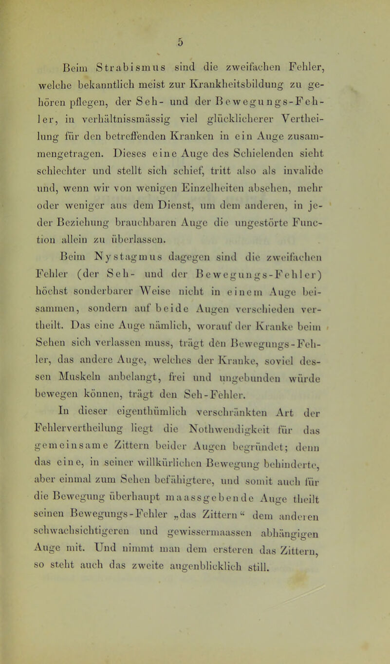 Beim Strabismus sind die zweifachen Fehler, welche bekanntlich meist zur Kraukheitsbildung zu ge- hören pflegen, der S eh - und der B e w e g u n g s - F e h - 1er, in verhältnissmässig viel glücklicherer Verthei- lung für den betrcflfenden Kranken in ein Auge zusam- mengetragen. Dieses eine Auge des Schielenden sieht schlechter und stellt sich schief, tritt also als invalide und, wenn wir von wenigen Einzelheiten absehen, mehr oder weniger aus dem Dienst, um dem anderen, in je- der Beziehung brauchbaren Auge die ungestörte Func- tion allein zu überlassen. Beim Nystagmus dagegen sind die zweifachen Fehler (der Seh- und der Bewegungs-Fehler) höchst sonderbarer Welse nicht in einem Auffe bei- sammen, sondern auf beide Augen verschieden ver- theilt. Das eine Auge nämlich, worauf der Kranke beim « Sehen sich verlassen muss, trägt den Bewegungs-Feh- ler, das andere Auge, welches der Kranke, soviel des- sen Muskeln anbelangt, frei und ungebunden würde bewegen können, trägt den Seh-Fehler. In dieser eigenthümlich verschränkten Art der Fehlervertheilung liegt die Nothwendigkeit für das gemeinsame Zittern beider Augen begründet; denn das eine, ln seiner willkürlichen Bewegung behinderte, aber einmal zum Sehen befähigtere, und somit auch für die Bewegung überhaupt maassgebende Auge theilt seinen Bewegungs-Fehler „das Zittern“ dem anderen schwachsichtigeren und gcwlsscrmaasscn abhängigen Auge mit. Und nimmt man dem ersteren das Zittern so steht auch das zweite augenblicklich still.