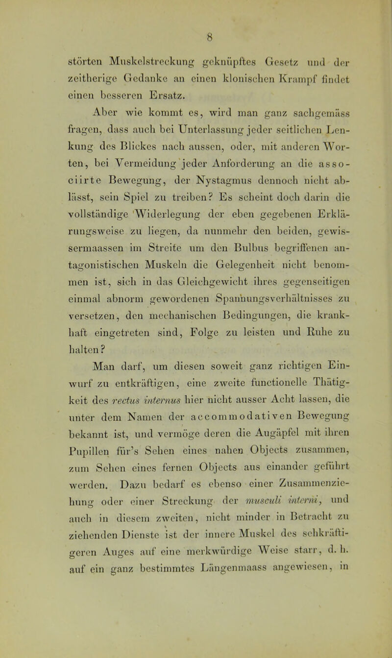 störten Mnskdstreckung geknüpftes Gesetz nnd der zeltherige Gedanke an einen klonischen Krampf findet einen besseren Ersatz. Aber wie kommt es, wird man ganz sacligemäss fragen, dass auch bei Unterlassung jeder seitlichen Len- kung des Blickes nach aussen, oder, mit anderen Wor- ten, bei Vermeidung jeder Anforderung an die asso- ciirte Bewegung, der Nystagmus dennoch nicht ab- lässt, sein Spiel zu treiben? Es scheint doch darin die vollständige 'Widerlegung der eben gegebenen Erklä- rungsweise zu liegen, da nunmehr den beiden, gewls- sermaassen im Streite um den Bulbus begrifienen an- tagonistischen Muskeln die Gelegenheit nicht benom- men ist, sich in das Gleichgewicht ihres gegenseitigen einmal abnorm gewordenen Spannungsverhältnisses zu versetzen, den mechanischen Bedingungen, die krank- haft eingetreten sind, Folge zu leisten und Ruhe zu halten ? Man darf, um diesen soweit ganz richtigen Ein- wurf zu entkräftigen, eine zweite functionelle Thätig- keit des rectus internus hier nicht ausser Acht lassen, die unter dem Namen der accommodativen Bewegung bekannt ist, und vermöge deren die Augäpfel mit ihren Pupillen für’s Sehen eines nahen Objects zusammen, zum Sehen eines fernen Objects aus einander geführt werden. Dazu bedarf es ebenso einer Zusammenzic- hung oder einer Streckung der musculi interm, und auch in diesem zweiten, nicht minder in Betracht zu ziehenden Dienste ist der innere Muskel des sehkräfti- ofcren Aiujes auf eine merkwürdige Weise starr, d. h. auf ein ganz bestimmtes Längenmaass angewiesen, in