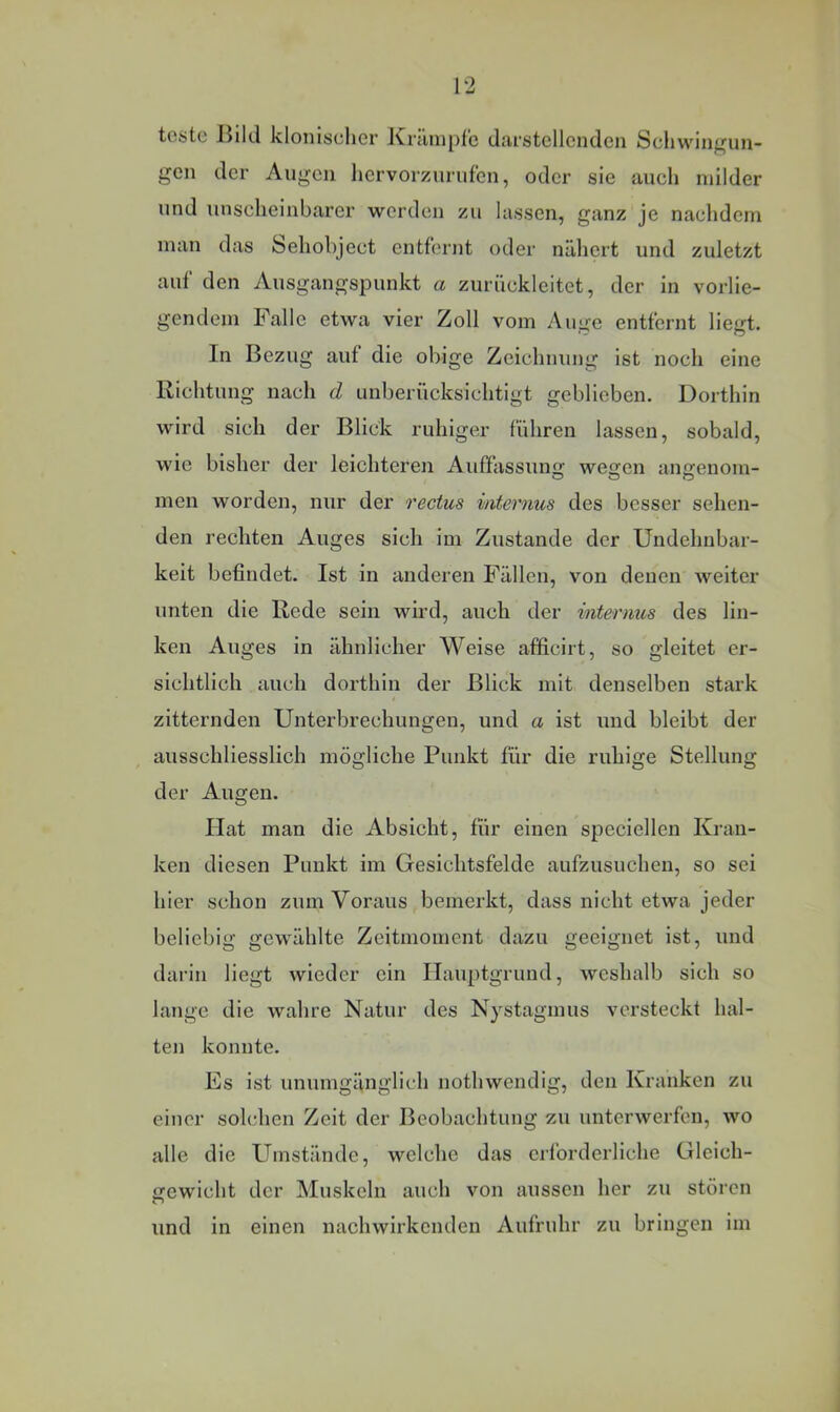 toijte Jiikl klonischer ICiciiiiple d;irstellciulcn Schwingun- gen der Augen hervorzurufen, oder sie auch milder und unscheinbarer werden zu lassen, ganz je nachdem man das Sehobject entfernt oder nähert und zuletzt auf den Ausgangspunkt a zurückleitet, der in vorlie- gendem Falle etwa vier Zoll vom Auge entfernt liegt. In Bezug auf die obige Zeichnung ist noch eine Richtung nach d unberücksichtigt geblieben. Dorthin wird sich der Blick ruhiger führen lassen, sobald, wie bisher der leichteren Auffassung wegen angenom- men worden, nur der rectus mternus des besser sehen- den rechten Auges sich im Zustande der Undehnbar- keit befindet. Ist in anderen Fällen, von denen weiter unten die Rede sein wird, auch der internus des lin- ken Auges in ähnlicher Weise afficirt, so gleitet er- sichtlich auch dorthin der Blick mit denselben stark zitternden Unterbrechungen, und a ist und bleibt der ausschliesslich mögliche Punkt für die ruhige Stellung der Augen. Hat man die Absicht, für einen speciellen Kran- ken diesen Punkt im Gesichtsfelde aufzusuchen, so sei hier schon zum Voraus bemerkt, dass nicht etwa jeder beliebig gewählte Zeitmoment dazu geeignet ist, und darin liegt wieder ein Hauptgrund, weshalb sich so lange die wahre Natur des Nystagmus versteckt hal- ten konnte. Es ist unumgänglich nothwendig, den Kranken zu einer solchen Zeit der Beobachtung zu unterwerfen, wo alle die Umstände, welche das erforderliche Gleich- gewicht der Muskeln auch von aussen her zu stören und in einen nachwirkenden Aufruhr zu bringen im