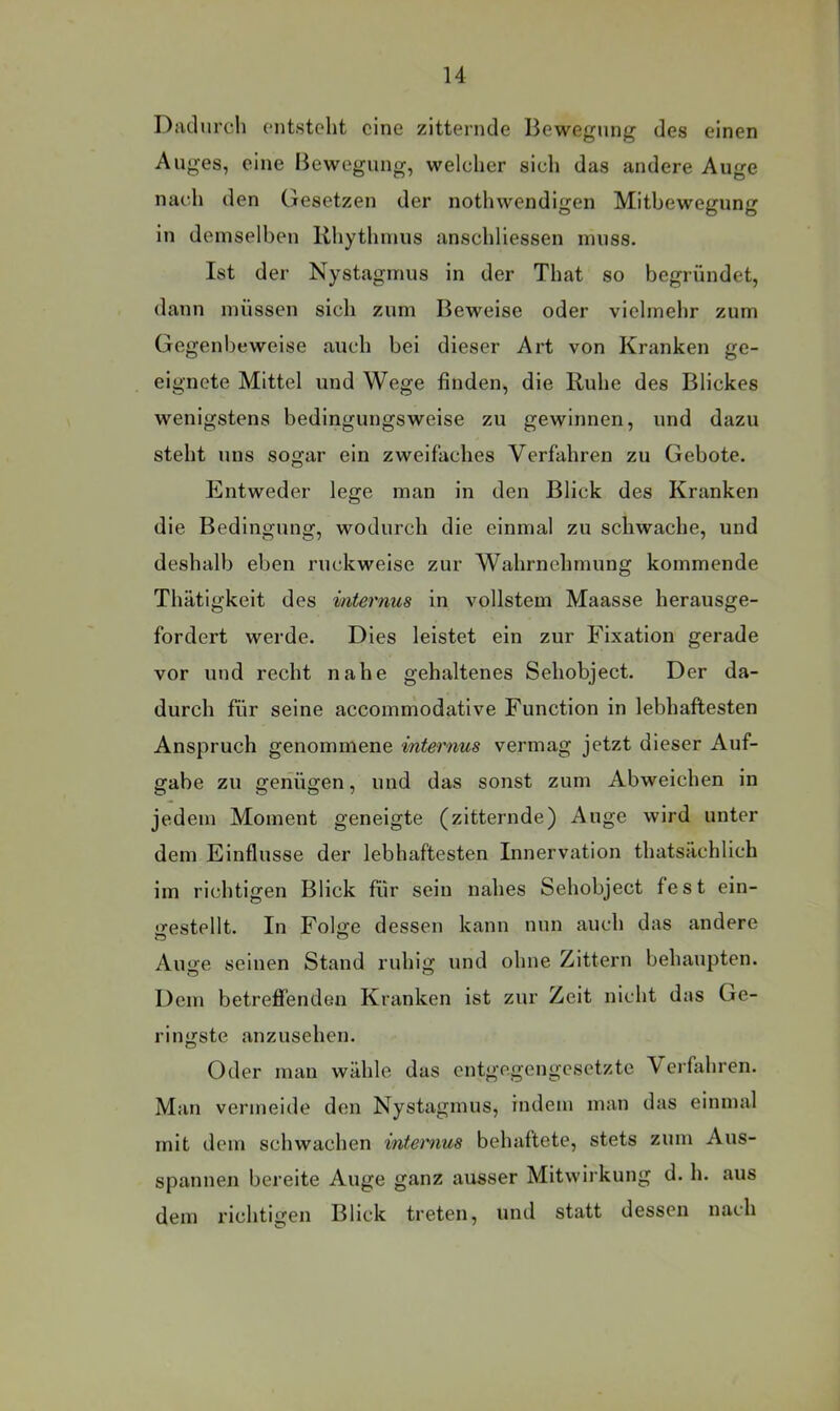 Diuliirch ont,steht eine zitternde Bewegung des einen Auges, eine Bewegung, welcher sich das andere Auge nach den Gesetzen der nothwendigen Mitbewegung in demselben Rhythmus anschliessen muss. Ist der Nystagmus in der That so begründet, dann müssen sich zum Beweise oder vielmehr zum Gegenbeweise auch bei dieser Art von Kranken ge- eignete Mittel und Wege finden, die Ruhe des Blickes wenigstens bedingungsweise zu gewinnen, und dazu steht uns sogar ein zweifaches Verfahren zu Gebote. Entweder lege man in den Blick des Kranken die Bedingung, wodurch die einmal zu schwache, und deshalb eben ruckweise zur Wahrnehmung kommende Thätigkeit des internus in vollstem Maasse herausge- fordert werde. Dies leistet ein zur Fixation gerade vor und recht nahe gehaltenes Sehobject. Der da- durch für seine accommodative Function in lebhaftesten Anspruch genommene internus vermag jetzt dieser Auf- gabe zu genügen, und das sonst zum Abweichen in jedem Moment geneigte (zitternde) Auge wird unter dem Einflüsse der lebhaftesten Innervation thatsächlich im richtigen Blick für sein nahes Sehobject fest ein- jxestellt. In Folge dessen kann nun auch das andere Auge seinen Stand ruhig und ohne Zittern behaupten. Dem betrefi’enden Kranken ist zur Zeit nicht das Ge- ringste anzusehen. Oder man wähle das entgegengesetzte Verfahren. Man vermeide den Nystagmus, indem man das einmal mit dem schwachen intemus behaftete, stets zum Aus- spannen bereite Auge ganz ausser Mitwirkung d. h. aus dem richtigen Blick treten, und statt dessen nach