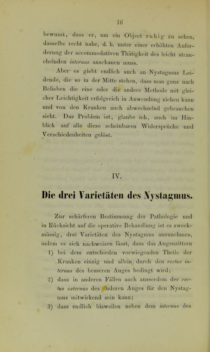 IG l)o\vusst, dass er, um ein Object riilii^r sehen, dasselbe recht nahe, d. h. unter einer erhöhten Anfor- derung- der accoiuinodativen Thatigkeit des leii-ht strau- chelnden internus anschauen muss. Aber es giebt endlich auch an Nystagmus Lei- dende, die so in der Mitte stehen, dass man ganz nacli Belieben die eine oder die andere Methode mit glei- cher Leichtigkeit erfolgreich in Anwendung ziehen kann und von den Kranken am-h abwechselnd gebrauchen sieht. Das Problem ist, glaube ich, auch im Hin- blick auf alle diese scheinbaren Widersprüche und Verschiedenheiten gelöst. IV. drei Varietäten des Nystagmus. Zur schärferen Bestimmung der Pathologie und in Rücksicht auf die operative Behandlung ist es zweck- mässig, drei Varietäten des Nystagmus anzunehmen, indem es sich nachweisen lässt, dass das Augenzittern 1) bei dem entschieden vorwiegenden Theile der Kranken einzig und allein durch den rectus in- ternus des besseren Auges bedingt wiid; 2) dass in anderen Fällen auch ausserdem der rec- tus externus des Wideren Auges für den Nystag- mus mitwirkend sein kann; 3) dass endlich bisweilen neben dem internus des
