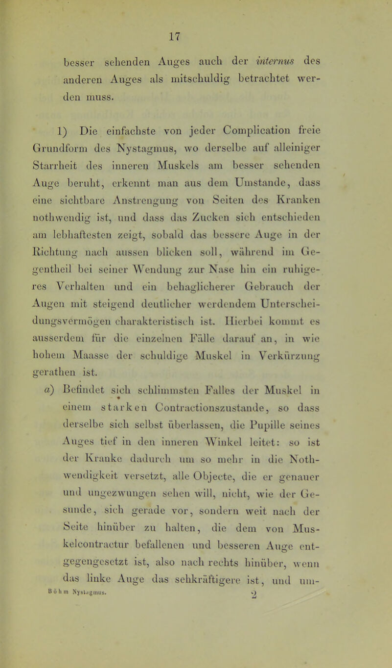 besser sehenden Auges auch der internus des anderen Auges als mitschuldig betrachtet wer- den muss. 1) Die einfachste von jeder Complication freie Grundform des Nystagmus, wo derselbe auf alleiniger Starrheit des inneren Muskels am besser sehenden Auge beruht, erkennt man aus dem Umstande, dass eine sichtbare Anstrengung von Seiten des Kranken nothwendig ist, und dass das Zucken sich entschieden am lebhaftesten zeigt, sobald das bessere Auge in der Richtung nach aussen blicken soll, während im Ge- gcntheil bei seiner Wendung zur Nase hin ein ruhige- res Verhalten und ein behaglicherer Gebrauch der Au gen mit steigend deutlicher werdendem Untcrschei- dungsvermögen charakteristisch ist. Hierbei kommt es ausserdem für die einzelnen Fälle darauf an, in wie hohem Maasse der schuldige Muskel in Verkürzung gerathen ist. a) Befindet sich schlimmsten Falles der Muskel in einem starken Coutractionszustande, so dass derselbe sich selbst überlassen, die Pupille seines Auges tief in den inneren Winkel leitet: so ist der Kranke dadurch um so mehr in die Noth- wendigkeit versetzt, alle Objecte, die er genauer und ungezwungen sehen will, nicht, wie der Ge- sunde, sich gerade vor, sondern weit nach der Seite hinüber zu halten, die dem von Mus- kelcontractur befallenen und besseren Aime ent- O gegengesetzt ist, also nach rechts hinüber, wenn das linke xVuge das sehkräftigere ist, und um- B ü h m Njbl.igimis. .)