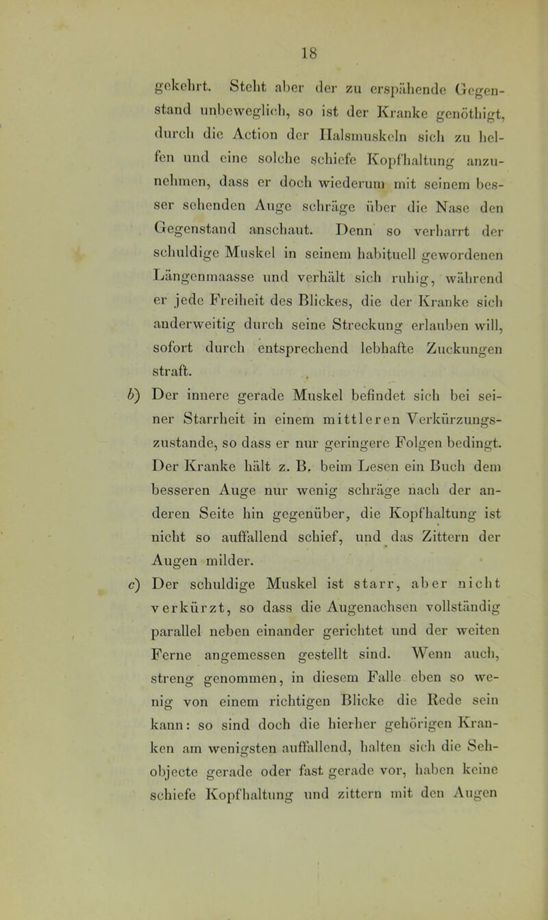 gekehrt. Steht aber der zu erspiiliende Gegen- stand unheweglieli, so ist der Kranke genöthigt, durch die Action der Ilalsinuskcln sich zu hel- fen und eine solche schiefe Kopfhaltung anzu- nehmen, dass er doch wiederum mit seinem bes- ser sehenden Auge schräge idjer die Ncase den Gegenstand anschaut. Denn so verharrt der schuldige Muskel in seinem habituell gewordenen Kängenmaasse und verhält sich ruhig, während er jede Freiheit des Blickes, die der Kranke sich anderweitig durch seine Streckung erlauben will, sofort durch entsprechend lebhafte Zuckungen straft. 6) Der innere gerade Muskel befindet sich bei sei- ner Starrheit in einem mittleren Verkürzungs- zustande, so dass er nur geringere Folgen bedingt. Der Kranke hält z. B. beim Lesen ein Buch dem besseren Auge nur wenig schräge nach der an- deren Seite hin gegenüber, die Kopfhaltung ist nicht so auffallend schief, und das Zittern der Augen milder. c) Der schuldige Muskel ist starr, aber nicht verkürzt, so dass die Augenachsen vollständig parallel neben einander gerichtet und der weiten Ferne angemessen gestellt sind. Wenn auch, strenij genommen, in diesem Falle eben so we- nig von einem richtigen Blicke die Rede sein kann: so sind doch die hierher gehörigen Kran- ken am wenicfsten auffallend, halten sich die Seh- objecte gerade oder fast gerade vor, haben keine schiefe Kopfhaltung und zittern mit den Augen