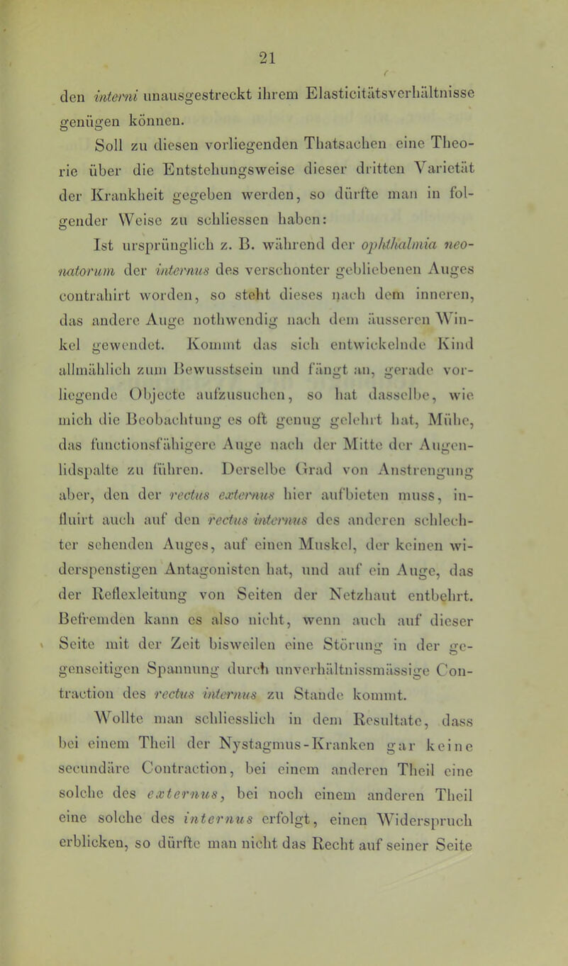 cIgii int&rni uiiausgesti’Gckt ihi’Gm ElastlcitiitsverluUtnisso genügen können. Soll zu diesen vorliegenden Thatsachen eine Theo- rie über die Entstellungsweise dieser dritten Varietät der Krankheit gegeben werden, so dürfte man in fol- gender Welse zu schliesseu haben: Ist ursprünglich z. B. während der opIdJiahuia neo- natorum der intermis des verschonter gebliebenen Auges contrahlrt worden, so stellt dieses nach dem inneren, das andere Auge nothwendig nach dem äusseren Win- kel gewendet. Kommt das sich entwickelnde Kiml allmählich zum Bewusstsein und fängt an, gei ade vor- liegende Objecte aufzusuchen, so hat dassellie, wie mich die Beobachtung es oft genug gelehrt hat, Mühe, das fiinctionsfähigerc Auge nach der Mitte der Augen- lidspalte zu führen. Derselbe Grad von Anstrengung aber, den der rectus extemus hier aufbieten muss, In- flulrt auch auf den rectus mternus dos anderen schlech- ter sehenden Auges, auf einen Muskel, der keinen wi- derspenstigen Antagonisten hat, und auf ein Auge, das der Reflexleitung von Seiten der Netzhaut entbehrt. Befremden kann es also nicht, wenn auch auf dieser » Seite mit der Zeit bisweilen eine Störung in der ge- genseitigen Spannung durch unverhältnissmässige Con- tractiou des rectus infernus zu Stande kommt. Wollte man schliesslich in dem Resultate, dass bei einem Theil der Nystagmus-Kranken gar keine secundäre Contractlon, bei einem anderen Theil eine solche des externus, bei noch einem anderen Theil eine solche des internus erfolgt, einen Widerspruch erblicken, so dürfte man nicht das Rechtaufseiner Seite