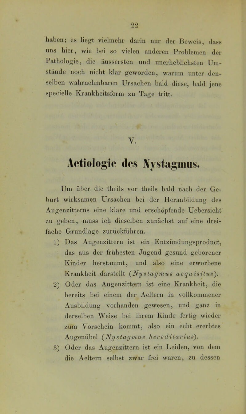 haben; es liegt vielmehr darin nur der Beweis, dass uns hier, wie bei so vielen anderen Problemen der Pathologie, die äussersten und .unerheblichsten Um- stände noch nicht klar geworden, warum unter den- selben wahrnehmbaren Ursachen bald diese, bald jene specielle Krankheitstbrm zu Tage tritt. V. Actiologie des Nj staguiiis. Um über die theils vor theils bald nach der Ge- burt wirksamen Ursachen bei der Heranbildung des Augenzitterns eine klare und erschöpfende Uebersicht zu geben, muss ich dieselben zunächst auf eine drei- fache Grundlage zurückführen. 1) Das Augenzittern ist ein Entzündungsproduct, das aus der frühesten Jugend gesund geborener Kinder herstammt, und also eine erworbene Krankheit darstellt (Nystagmus acquisitus). 2) Oder das Augenzittoni ist eine Krankheit, die bereits bei einem der Aeltern in vollkommener Ausbildung vorhanden gewesen, und ganz in derselben Weise bei ihrem Kinde fertig wieder zum Vorschein kommt, also ein echt ererbtes Augenübel (Nystagmus hereditarius). 3) Oder das Augenzittern ist ein Leiden, von dem die Aeltern selbst zwar frei waren, zu dessen