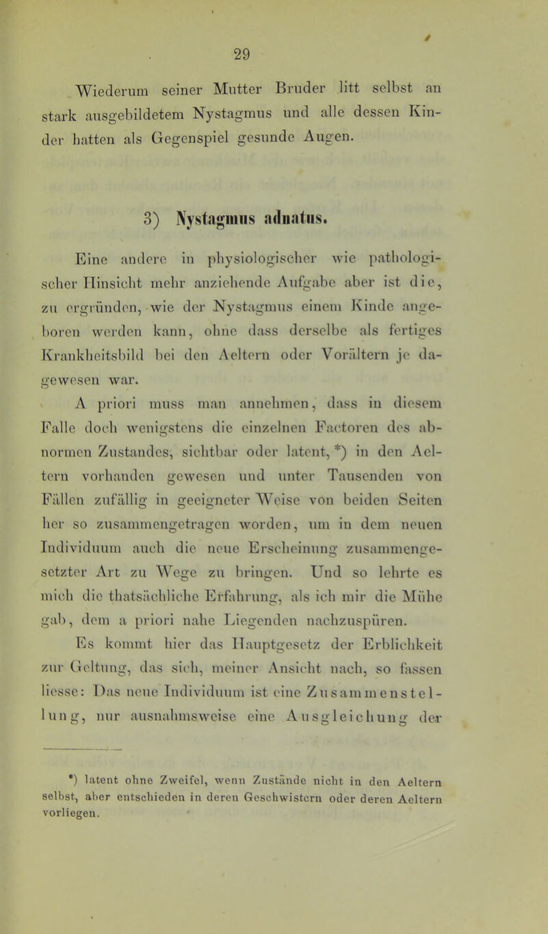 Wiederum seiner Mutter Bruder litt selbst an stark ausgebildetem Nystagmus und alle dessen Kin- der hatten als Gegenspiel gesunde Augen. 3) Nystagmus adiiatiis. Eine andere in physiologischer wie pathologi- scher Hinsicht mehr anziehende Aufgabe aber ist die, zu ergründen, wie der Nystagmus einem Kinde ange- boren werden kann, ohne dass derselbe als fertiges Krankheitsbild bei den Aeitern oder Vorältern je da- gewesen war. > A priori muss man annehmen, dass in diesem Falle doch wenigstens die einzelnen Factoren des ab- normen Zustandes, sichtbar oder latent, *) in den Acl- tern vorhanden gewesen und unter Tausenden von Fällen zufällig in geeigneter AVeise von beiden Seiten her so zusammengetragen worden, um in dem neuen Individuum auch die neue Erscheinung zusammenge- setzter Art zu Wege zu bringen. Und so lehrte cs micli die thatsächliche Erfahrung, als ich mir die Mühe gab, dem a priori nahe Liegenden nachzuspüren. Es kommt hier das ITauptgesetz der Erblichkeit zur Geltung, das sich, meiner .Ansicht nach, so fassen Hesse: Das neue Individuum ist eine Zusammenstel- lung, nur ausnahmsweise eine Ausgleichung der *) latent ohne Zweifel, wenn Zustände nicht in den Aeltern selbst, aber entschieden in deren Geschwistern oder deren Aeltern vorliegen.
