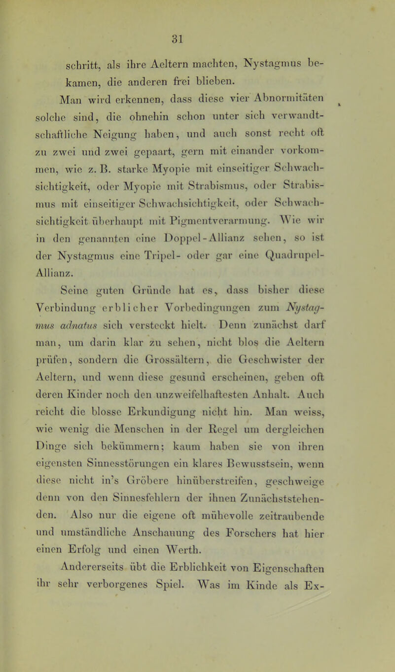 schritt, als ihre Aeltern macliten, Nystagmus be- kamen, die anderen frei blieben. Man wird erkennen, dass diese vier Abnormitäten solche sind, die ohnehin schon unter sich verwandt- schaftliche Neigung haben, und auch sonst recht oft zu zwei und zwei gepaart, gern mit einander Vorkom- men, wie z. B. starke Myopie mit einseitiger Schwach- sichtigkeit, oder Myopie mit Strabismus, oder Strabis- sichtigkeit überhaupt mit Pigmentverarmuiig. M ie wir in den genannten eine Doppel-Allianz sehen, so ist der Nystagmus eine Tripel- oder gar eine (Quadrupel- Allianz. Seine guten Gründe hat es, dass bisher diese Verbindung erblicher Vorbedingungen zum Nystag- mus aclnatus sich versteckt hielt. Denn zunächst darf man, um darin klar zu sehen, nicht blos die Aeltern prüfen, sondern die Grossältern, die Geschwister der Aeltern, und wenn diese gesund erscheinen, geben oft deren Kinder noch den unzweifelhaftesten Anhalt. Auch reicht die blosse Erkundigung nicht hin. Man weiss, wie wenig die Menschen in der Regel um dergleichen Dinge sich bekümmern; kaum haben sie von ihren eigensten Sinuesstörungen ein klares Bewusstsein, wenn diese nicht in’s Gröbere hinüberstreifen, geschweige denn von den Sinnesfehlern der ihnen Zunächststehen- den. Also nur die eigene oft mühevolle zeitraubende und umständliche Anschauung des Forschers hat hier einen Erfolg und einen Werth. Andererseits übt die Erblichkeit von Eigenschaften ihr sehr verborgenes Spiel. Was im Kinde als Ex-