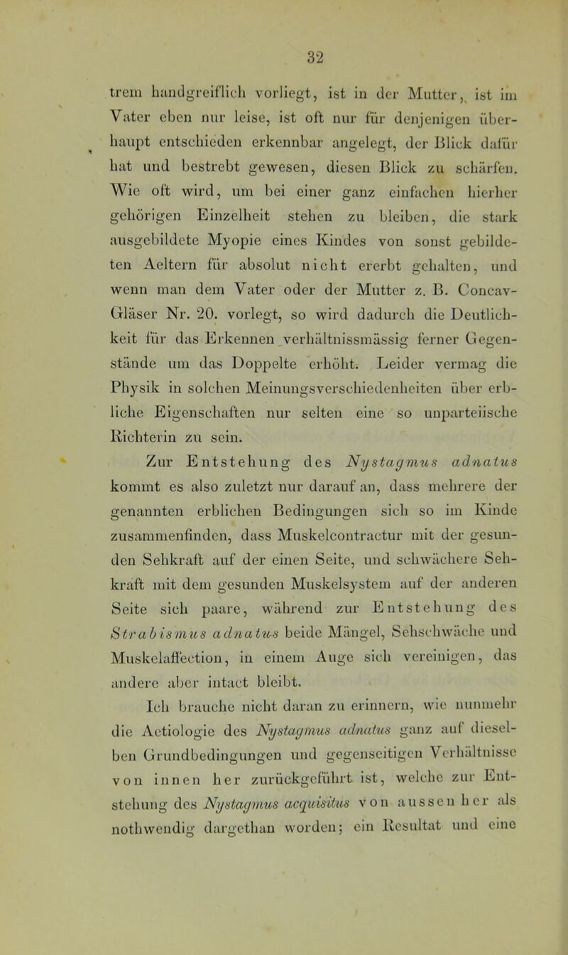 trem hundgreiflich vorliegt, ist in der Mutter,, ist im Vater eben nur leise, ist oft nur für denjenigen über- haupt entschieden erkennbar angelegt, der Blick dafür hat und bestrebt gewesen, diesen Blick zu schärfen. Wie oft wird, um bei einer ganz einfachen hierher gehörigen Einzelheit stehen zu bleiben, die stark ausgebildete Myopie eines Kindes von sonst gebilde- ten Aeltern für absolut nicht ererbt gehalten, und wenn man dem Vater oder der Mutter z. B. Concav- Gläser Nr. 20. vorlegt, so wird dadurch die Deutlich- keit für das Erkennen_verhältnissmässig ferner Gegen- stände um das Doppelte erhöht; Leider vermag die Physik in solchen Meinungsverschiedenheiten über erb- liche Eigenschaften nur selten eine so unparteiische Kichterin zu sein. Zur Entstehung des Nystagmus aduatus kommt es also zuletzt nur darauf an, dass mehrere der genannten erblichen Bedingungen sich so iin Kinde zusammenfinden, dass Muskelcontractur mit der gesun- den Sehkraft auf der einen Seite, und schwächere Seh- kraft mit dem gesunden Muskelsystem auf der anderen Seite sich paare, während zur Entstehung des Strabismus adnatus beide Mängel, Sehschwache und Muskelaflection, in einem Auge sich vereinigen, das andere aber intact bleibt. Ich brauche nicht daran zu erinnern, wie nunmehr die Aetiologie des Nystagrmis adnatus ganz auf diesel- ben Grundbedingungen und gegenseitigen Verhältnisse von innen her zurückgelührt ist, welche zur Ent- stehung des Nystagmus acquisitus von aussen her als nothwendig dargethan worden; ein Kesultat und eine