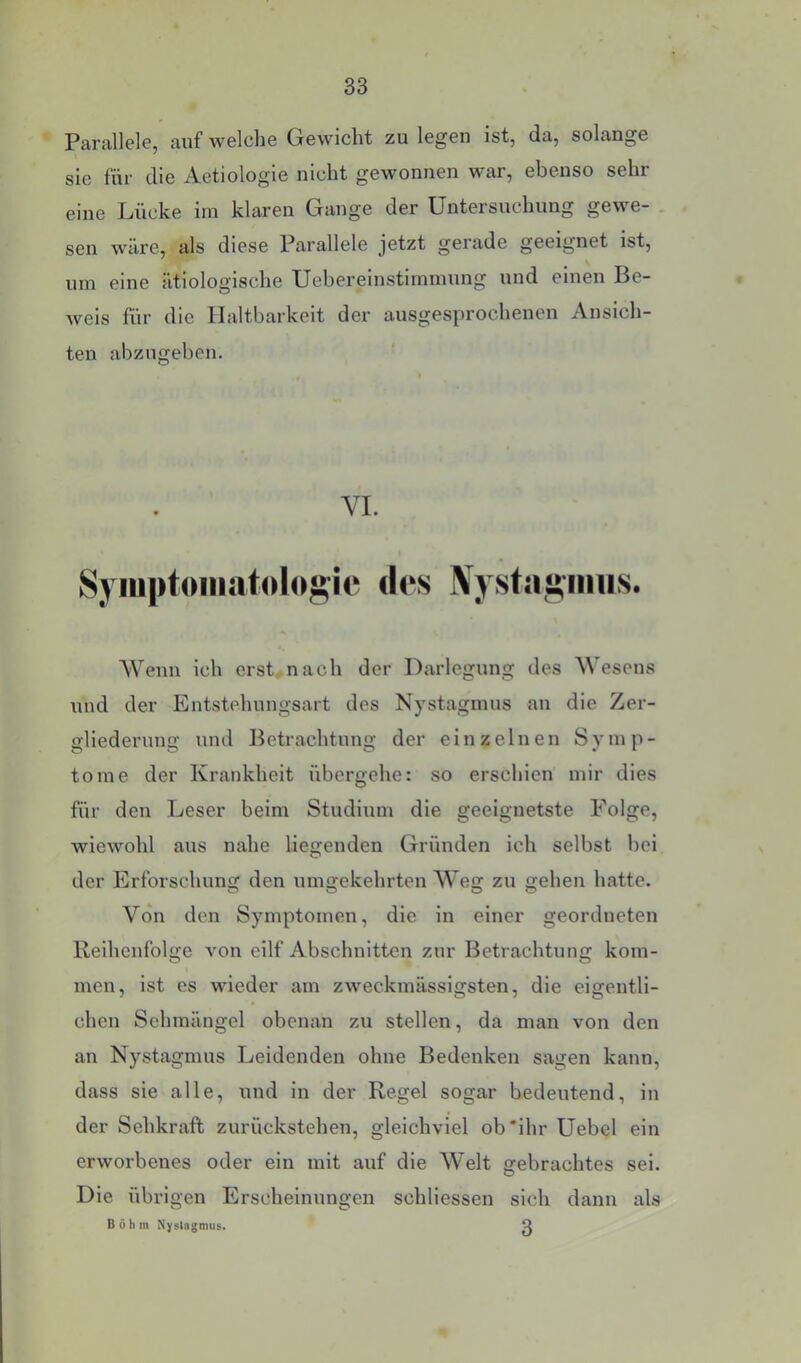 Parallele, auf welche Gewicht zu legen ist, da, solange sie fiir die Aetiologie nicht gewonnen war, ebenso sehr eine Lücke im klaren Gange der Untersuchung gewe- sen wäre, als diese Parallele jetzt gerade geeignet ist, um eine ätiologische Uebereinstimmung und einen Be- weis für die Haltbarkeit der ausgesprochenen Ansich- ten abzugeben. Wenn ich ersten ach der Darlegung des Wesens und der Entstehungsart des Nystagmus an die Zer- gliederung und Betrachtung der einzelnen Symp- tome der Krankheit übergehe: so erschien mir dies für den Leser beim Studium die geeignetste Folge, wiewohl aus nahe liegenden Gründen ich selbst bei der Erforschung den umgekehrten Weg zu gehen hatte. Von den Symptomen, die in einer geordneten Reihenfolge von eilf Abschnitten zur Betrachtung kom- men, ist es wieder am zweckmässigsten, die eigentli- chen Sehmängel obenan zu stellen, da man von den an Nystagmus Leidenden ohne Bedenken sagen kann, dass sie alle, und in der Regel sogar bedeutend, in der Sehkraft zurückstehen, gleichviel ob'ihr Uebel ein erworbenes oder ein mit auf die Welt gebrachtes sei. Die übrigen Erscheinungen schliessen sich dann als VI. 3