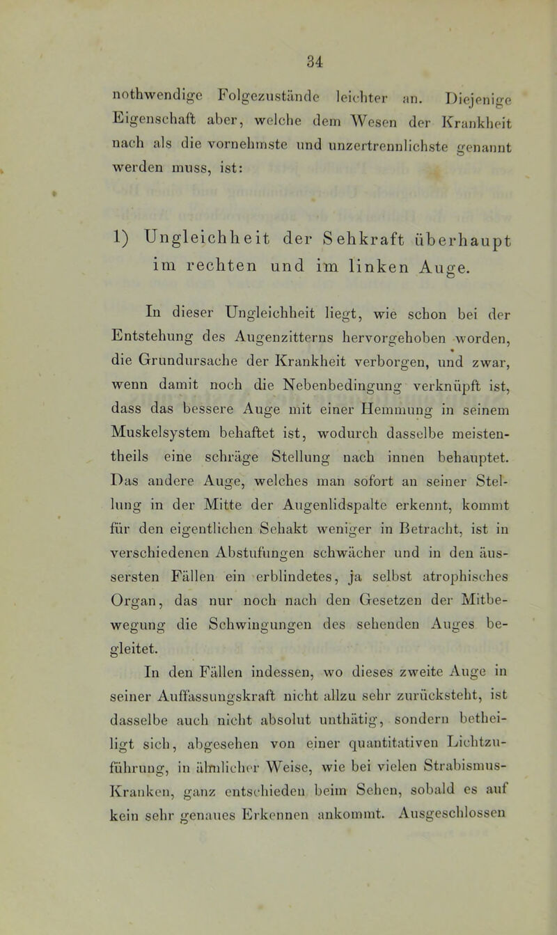 nothwendige Folgezustünde leicliter an. Diejenige Eigenschaft aber, welche dem AVesen der ICrankheit nach als die vornehmste und unzertrennlichste irenannt werden muss, ist: 1) Ungleichheit der Sehkraft überhaupt im rechten und im linken Auge. In dieser Ungleichheit liegt, wie schon bei der Entstehung des Augenzitterns hervorgehoben worden, die Grundursache der Krankheit verborgen, und zwar, wenn damit noch die Nebenbedingung verknüpft ist, dass das bessere Auge mit einer Hemmung in seinem Muskelsystem behaftet ist, wodurch dasselbe meisten- theils eine schräge Stellung nach innen behauptet. Das andere Auge, welches man sofort an seiner Stel- lung in der Mitte der Augenlidspalte erkennt, kommt für den eigentlichen Sehakt weniger in Betracht, ist in verschiedenen Abstufungen schwächer und in den äus- sersten Fällen ein erblindetes, ja selbst atrophisches Organ, das nur noch nach den Gesetzen der Mitbe- wegung die Schwingungen des sehenden Auges be- gleitet. lu den Fällen indessen, wo dieses zweite Auge in seiner Auftässungskraft nicht allzu sehr zurücksteht, ist dasselbe auch nicht absolut uuthätig, sondern bethei- ligt sich, abgesehen von einer quantitativen Dichtzu- führung, in älmlicher Weise, wie bei vielen Strabismus- Kranken, ganz entschieden beim Sehen, sobald es auf kein sehr genaues Erkennen ankommt. Ausgeschlossen