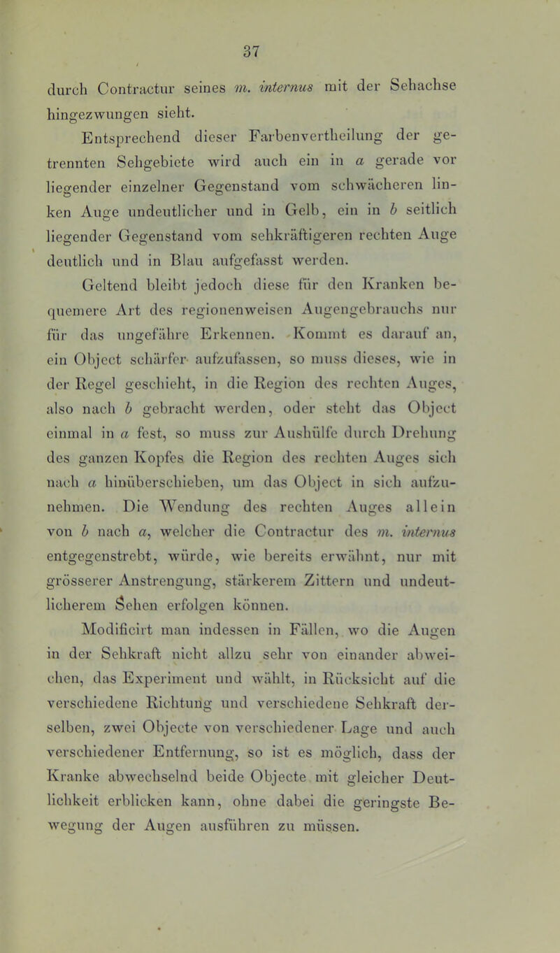 durch Contractur seines m. internus mit der Sehachse hingezwungen sieht. Entsprechend dieser Farbenvertheilung der ge- trennten Sehgebiete wird auch ein in a gerade vor liegender einzelner Gegenstand vom schwächeren lin- ken Auge undeutlicher und in Gelb, ein in b seitlich liegender Gegenstand vom sehkräftigeren rechten Auge deutlich und in Blau aufgefosst werden. Geltend bleibt jedoch diese fiir den Kranken be- quemere Art des regionenweisen Augengebrauchs nur für das ungefähre Erkennen. -Kommt es darauf an, ein Object schärfer- aufzufassen, so muss dieses, wie in der Regel geschieht, in die Region des rechten Auges, also nach h gebracht werden, oder steht das Object einmal in a fest, so muss zur Aushülfe durch Drehung des ganzen Kopfes die Region des rechten Auges sich nach a hinüberschieben, um das Object in sich aufzu- nehmen. Die Wendung des rechten Auges allein von h nach a, welcher die Contractur des m. internus entgegenstrebt, würde, wie bereits erwähnt, nur mit grösserer Anstrengung, stärkerem Zittern und undeut- licherem öehen erfolgen können. Modlficirt man indessen in Fällen, wo die Augen in der Sehkraft nicht allzu sehr von einander abwei- chen, das Experiment und wählt, in Rücksicht auf die verschiedene Richtung und verschiedene Sehkraft der- selben, zwei Objecte von verschiedener Lage und auch verschiedener Entfernung, so ist es möglich, dass der Kranke abwechselnd beide Objecte mit gleicher Deut- lichkeit erblicken kann, ohne dabei die geringste Be- wegung der Augen ausführen zu müssen.