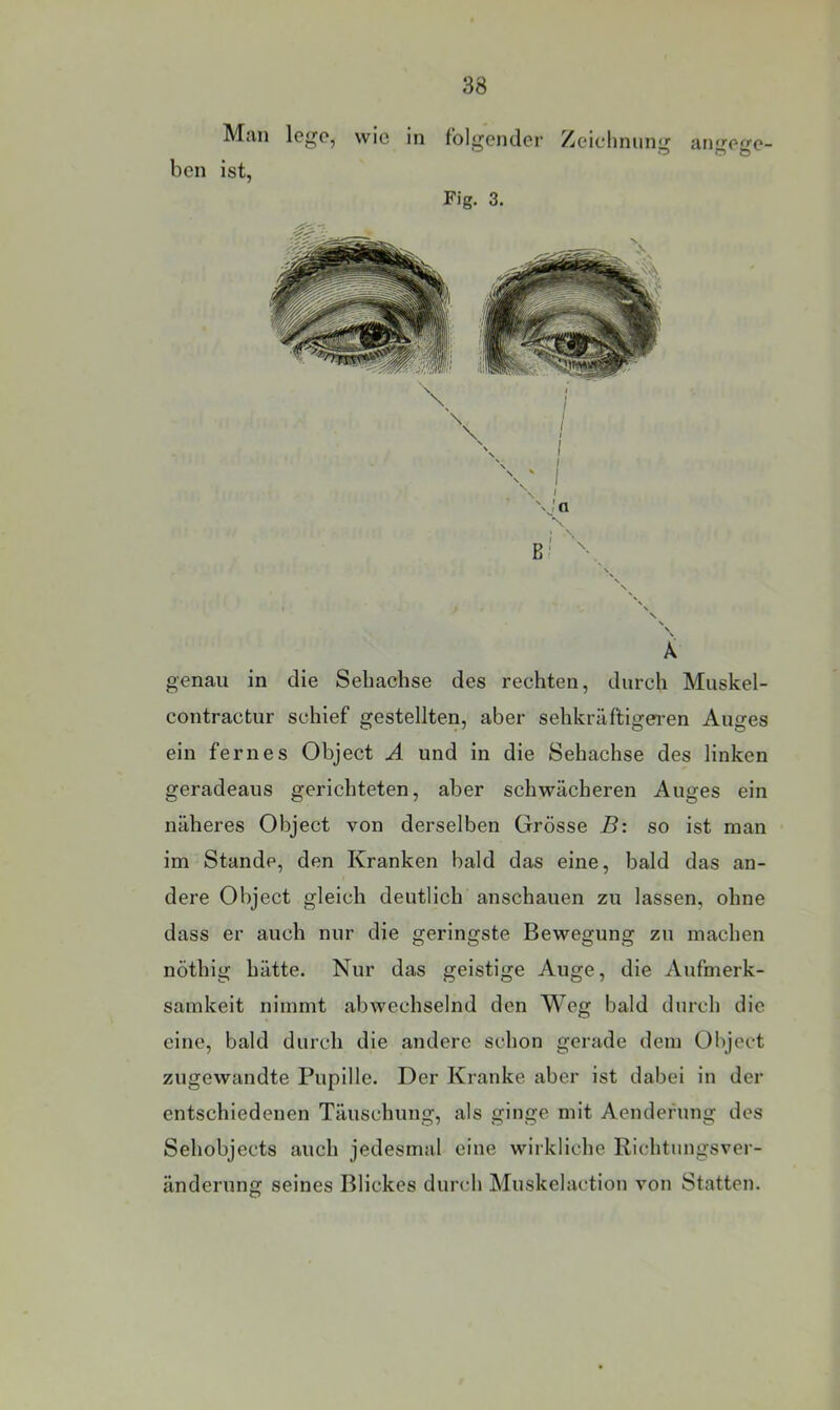 Man lege, wie in folgender Zeichnung angege- ben ist, Fig. 3. \ < \ \ A genau in die Sehachse des rechten, durch Muskel- contractur schief gestellten, aber sehkräftigeren Auges ein fernes Object A und in die Sehachse des linken geradeaus gerichteten, aber schwächeren Auges ein näheres Object von derselben Grösse B: so ist man im Stande, den Kranken bald das eine, bald das an- dere Object gleich deutlich anschauen zu lassen, ohne dass er auch nur die geringste Bewegung zu machen nöthig hätte. Nur das geistige Auge, die Aufmerk- samkeit nimmt abwechselnd den Weg bald durch die eine, bald durch die andere schon gerade dem Object zugewandte Pupille. Der Kranke aber ist dabei in der entschiedenen Täuschung, als ginge mit Aendefung des Sehobjects auch jedesmal eine wirkliche Richtungsver- änderung seines Blickes durch Muskelaction von Statten.