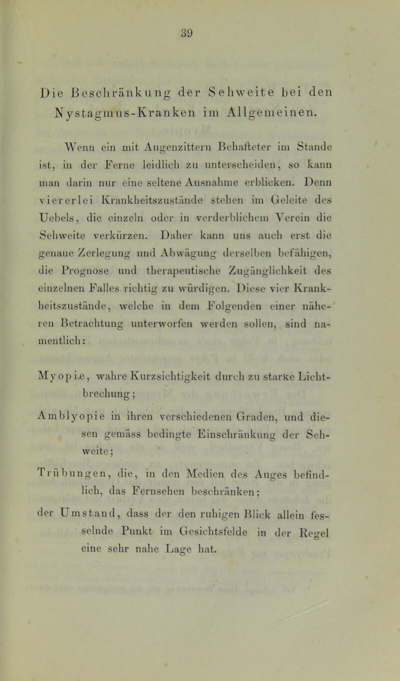 Die Bescliränkiing der Sehweite bei den Nystagmus-Kranken im Allgemeinen. Wenn ein mit Augenzittern Behafteter im Stande ist, in der Ferne leidlich zu unterscheiden, so kann man darin nur eine seltene Ausnahme erblicken. Denn viererlei Krankheitszustände stehen im Geleite des Uebels, die einzeln oder in verderblichem Verein die Sehweite verkürzen. Daher kann uns auch erst die genaue Zerlegung und Abwägung derselljen befähigen, die Prognose und therapeutische Zugänglichkeit des einzelnen Falles richtig zu würdigen. Diese vier Krank- heitszustände, welche ln dem Folgenden einer nähe- ren Betrachtung unterworfen werden sollen, sind na- mentlich : Myopi.e, wahre Kurzsichtigkeit durch zu starke Licht- brechung ; Amblyopie in ihren verschiedenen Graden, und die- sen gemäss bedingte Einschränkung der Seh- weite ; Trübungen, die, in den ^ledien des Auges befind- lich, das Fernsehen beschränken; der Umstand, dass der den ruhigen Blick allein fes- selnde Punkt im Gesichtsfelde in der Reo-el O eine sehr nahe Lage hat.