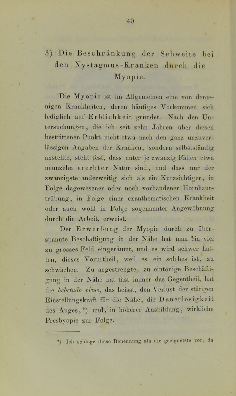 3) Die ]>escliränkung der Sehweite hei den Nystagmus-Kranken durcli die Myopie. Die Myopie ist ini Allgemeinen eine von denje- nigen Krankheiten, deren häufiges Vorkommen sich lediglich auf Erblichkeit gründet. Nach den Un- tersuchungen , die i<‘h seit zehn Jahren über diesen / bestrittenen Punkt nicht etwa nach den ganz unzuver- lässigen Angaben der Kranken, sondern selbstständig anstellte, steht fest, dass unter je zwanzig Fällen etwa neunzehn ererbter Natur sind, und dass nur der zwanzigste'anderweitig sich als ein Kurzsichtiger, in Folge dagewesener oder noch vorhandener Hornhaut- trübung, in Folge einer exantheniatischen Krankheit oder auch wohl in Folge sogenannter AngeAvöhnung durch die Arbeit, erweist. Der Erwerbung der Myopie durch zu über- spannte Beschäftigung in der Nähe hat man f'in viel zu grosses Feld eingeräumt, und es wird schwer hal- ten, dieses Vorurtheil, weil es ein solches ist, zu schwächen. Zu angestrengte, zu eintönige Beschäfti- gung in der Nähe hat fast immer das Gegentheil, hat die hebetudo visus, das heisst, den Verlust der stätigen Einstellungskraft für die Nähe, die Danerlosigkcit des Auges,*) und, in höherer Ausbildung, wirkliche Presbyopie zur Folge. *) Ich schlage diese Benennung als die geeignetste vor, da