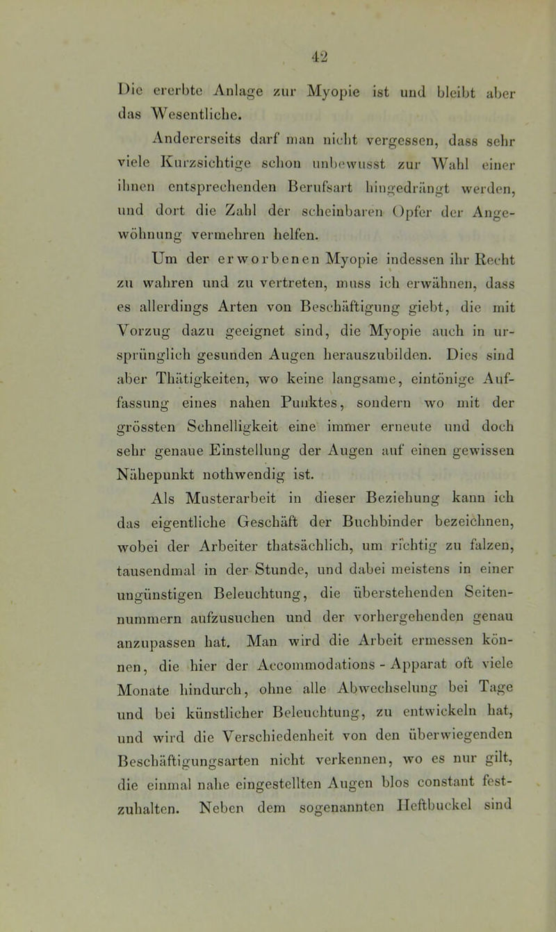 Die ererbte Anlage zur Myopie ist und bleibt aber das Wesentliche. Andererseits darf man nicht vergessen, dass sehr viele Kurzsichtige schon unbewusst zur Wahl einer ihnen entsprechenden Berufsart hingedriingt werden, und dort die Zahl der scheinbaren Opfer der Ange- wöhnung vermehren helfen. Um der erworbenen Myopie indessen ihr Rocht zu wahren und zu vertreten, muss ich erwähnen, dass es allerdings Arten von Beschäftigung giebt, die mit Vorzug dazu geeignet sind, die Myopie auch in ur- sprünglich gesunden Augen herauszubilden. Dies sind aber Thätigkeiten, wo keine langsame, eintönige Auf- fassung eines nahen Punktes, sondern wo mit der grössten Schnelligkeit eine immer erneute und doch sehr genaue Einstellung der Augen auf einen gewissen Nähepunkt nothwendig ist. Als Musterarbeit in dieser Beziehung kann ich das eigentliche Geschäft der Buchbinder bezeichnen, wobei der Arbeiter thatsächlich, um richtig zu falzen, tausendmal in der Stunde, und dabei meistens in einer umrünstieen Beleuchtung, die überstehenden Seiten- nummern aufzusuchen und der vorhergehenden genau anzupasseu hat. Man wird die Arbeit ermessen kön- nen, die hier der Accommodations - iVpparat oft viele Monate hindurch, ohne alle Abwechselung bei Tage und bei künstlicher Beleuchtung, zu entwickeln hat, und wird die Verschiedenheit von den überwiegenden Beschäftigungsarten nicht verkennen, wo es nur gilt, die einmal nahe eingestellten Augen blos constant fest- zuhalten. Neben dem sogenannten Ileflbuckel sind