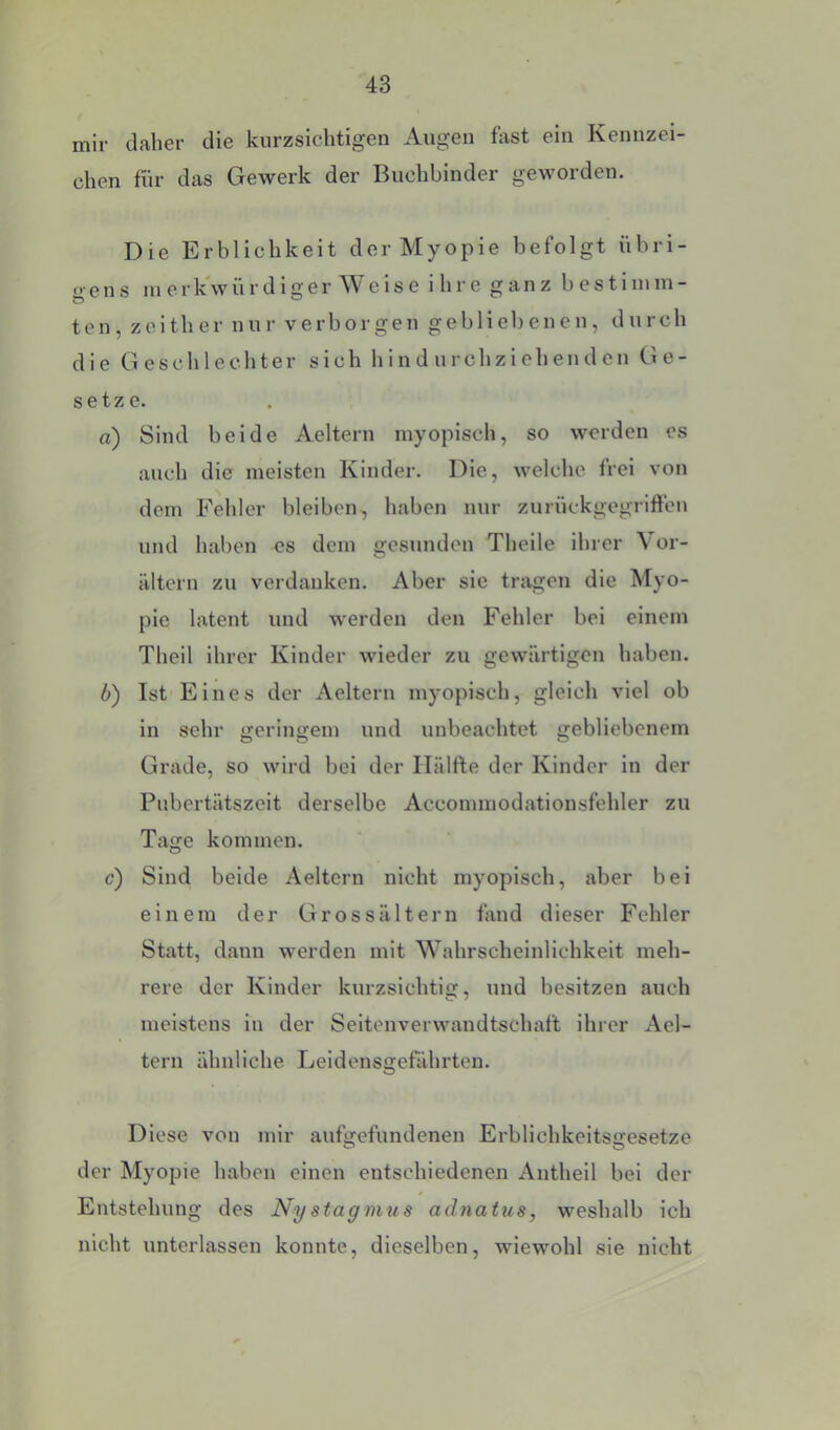 mir daher die kurzsichtigen Augen fast ein Kennzei- chen für das Gewerk der Buchbinder geworden. Die Erblichkeit der Myopie befolgt übri- <> ens in erk'würdiger Weise i hre ganz bestiinin- ten, zoith er nur verborgen gebliebenen, durch die Geschlechter sich hindurchziehenden Ge- setze. а) Sind beide Aeltern myopisch, so werden es auch die meisten Kinder. Die, welche frei von dem Fehler bleiben, haben nur zurückgegriften und haben es dem gesunden Theile ihrer \ or- ältern zu verdanken. Aber sie tragen die Myo- pie latent und werden den Fehler bei einem Theil ihrer Kinder wieder zu gewärtigen haben. б) Ist Eines der Aeltern myopisch, gleich viel ob in sehr geringem und unbeachtet gebliebenem Grade, so wird bei der Hälfte der Kinder in der Pubertätszeit derselbe Accommodationsfehler zu Tage kommen. c) Sind beide Aeltern nicht myopisch, aber bei einem der Grossältern find dieser Fehler Statt, dann werden mit Wahrscheinlichkeit meh- rere der Kinder kurzsichtig, und besitzen auch meistens in der Seitonverwandtschaft ihrer Ael- tern ähnliche Leidensgefährten. Diese von mir aufgefundenen Erblichkeitsgesetze der Myopie haben einen entschiedenen iVnthell bei der Entstehung des Ny stagmus adnatus, weshalb ich nicht unterlassen konnte, dieselben, wiewohl sie nicht