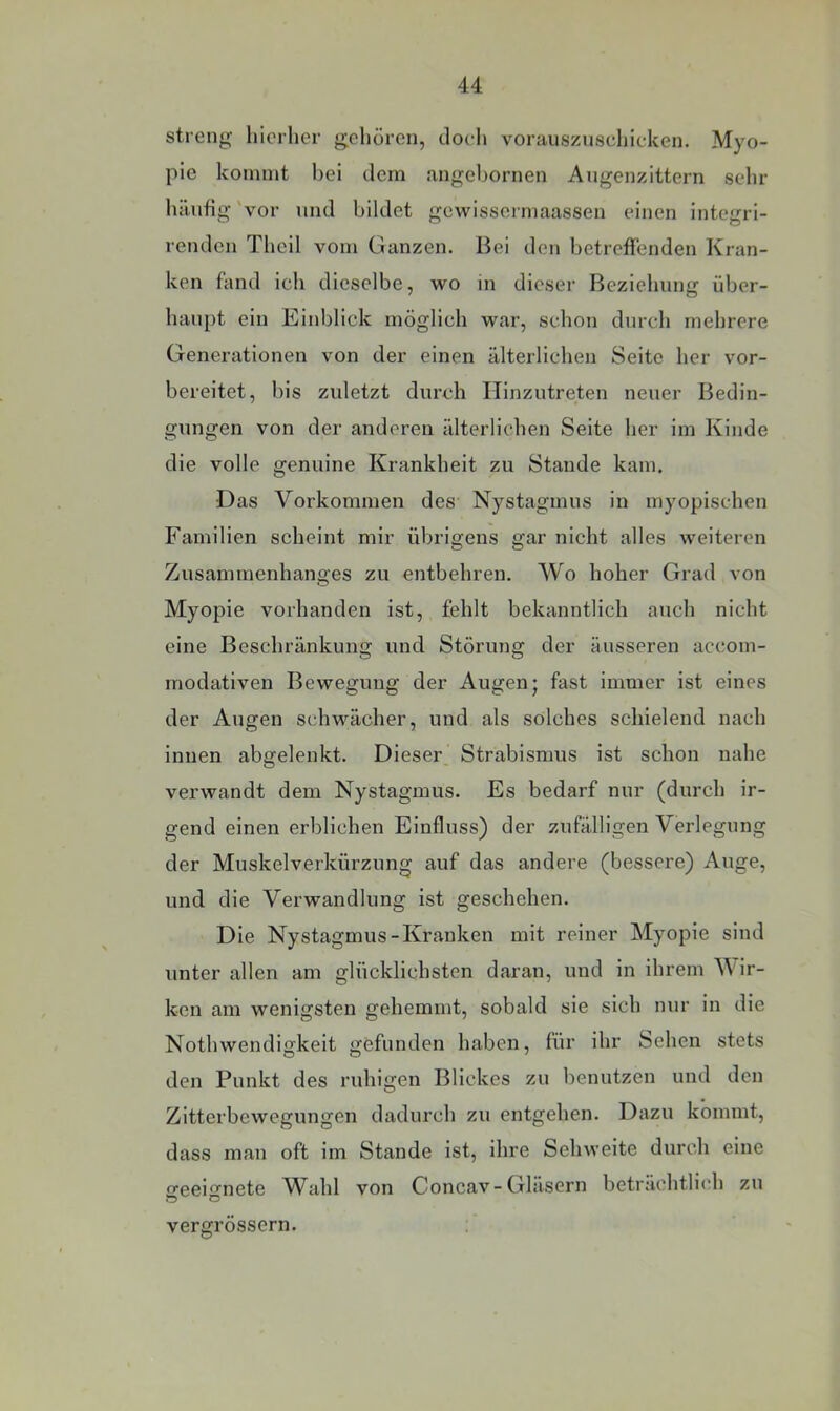 streng hierher gehören, tloeli vorüusznschicken. Myo- pie kommt bei dem angebornen Angenzittern sehr hänfig 'vor und bildet gewissormaassen einen integri- rendcn Tlieil vom Ganzen. Bei den betreffenden Kran- ken fand ich dieselbe, wo in dieser Beziehung über- haupt ein Einblick möglich war, schon durch mehrere Generationen von der einen älterlichen Seite her vor- bereitet, bis zuletzt durch llinzutreten neuer Bedin- gungen von der anderen älterlichen Seite her im Kinde die volle genuine Krankheit zu Stande kam. Das Vorkommen des Nystagmus in myopischen Familien scheint mir übrigens gar nicht alles weiteren Zusammenhanges zu entbehren. Wo hoher Grad von Myopie vorhanden ist, fehlt bekanntlich auch nicht eine Beschränkung und Störung der äusseren accom- modativen Bewegung der Augen j fast immer ist eines der Augen schwächer, und als solches schielend nach innen abgelenkt. Dieser, Strabismus ist schon nahe verwandt dem Nystagmus. Es bedarf nur (durch ir- gend einen erblichen Einfluss) der zufälligen Verlegung der Muskelverkürzung auf das andere (bessere) Auge, und die Verwandlung ist geschehen. Die Nystagmus-Kranken mit reiner Myopie sind unter allen am glücklichsten daran, und in ihrem W ir- ken am wenigsten gehemmt, sobald sie sich nur in die Nothwendigkeit gefunden haben, für ihr Sehen stets den Punkt des ruhigen Blickes zu benutzen und den Zitterbewegungen dadurch zu entgehen. Dazu kommt, dass mau oft im Stande ist, ihre Sehweite durch eine geeignete Wahl von Concav-Gläsern beträchtlich zu vergrössern.