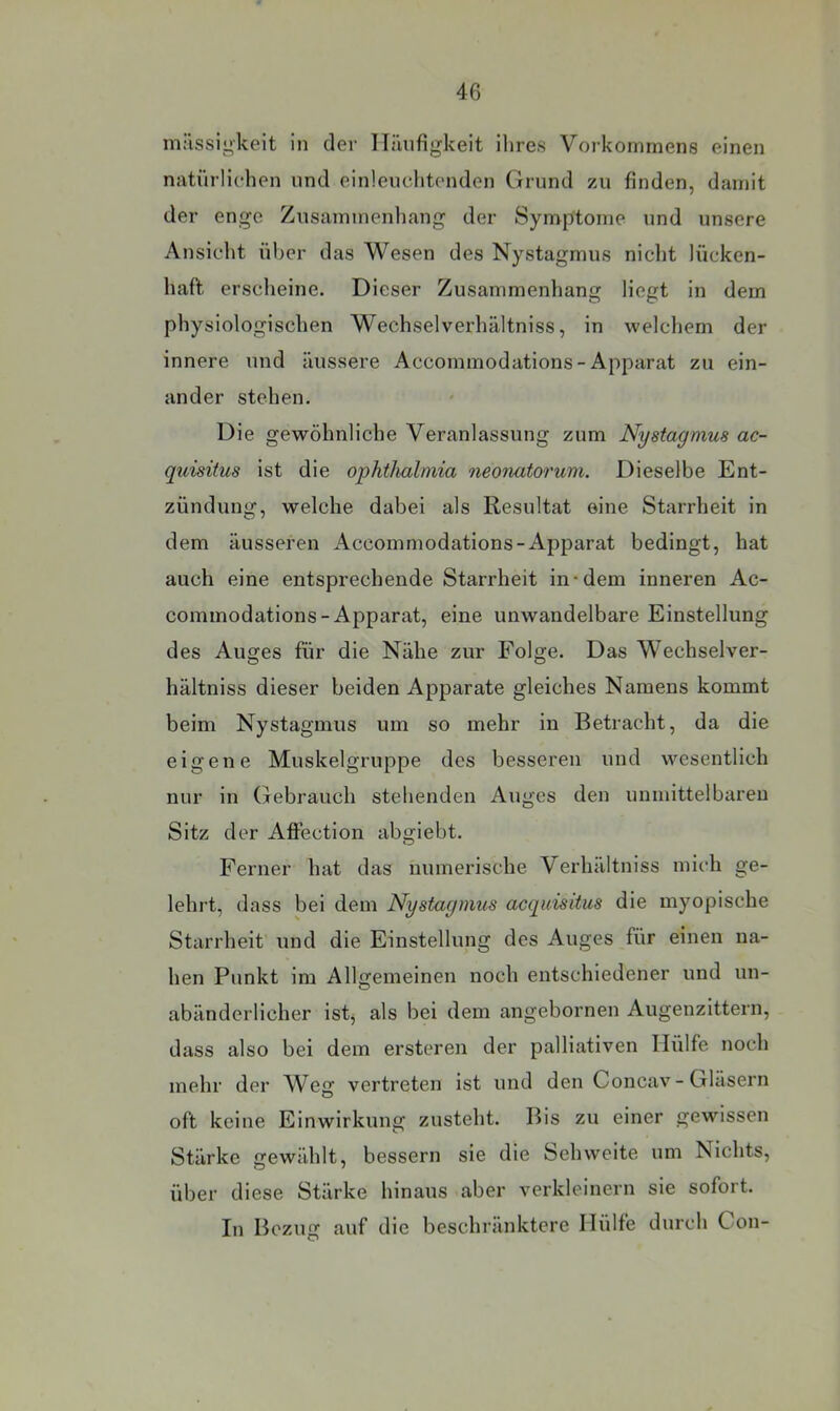 milssii'keit in der ITiiufigkeit ihres Vorkommens einen natürlichen und einleuchtenden Grund zu finden, damit der enge Zusammenliang der Symptome und unsere Ansicht über das Wesen des Nystagmus nicht lücken- haft erscheine. Dieser Zusammenhang liegt in dem physiologischen Wechselverhältniss, in welchem der innere und äussere Accommodations-Apparat zu ein- ander stehen. Die gewöhnliche Veranlassung zum Nystagmus ac- quisitus ist die Ophthalmia neonatorum. Dieselbe Ent- zündung, welche dabei als Resultat eine Starrheit in dem äusseren Accommodations-Apparat bedingt, hat auch eine entsprechende Starrheit in-dem inneren Ac- coininodations-Apparat, eine unwandelbare Einstellung des Auges für die Nähe zur Folge. Das Wechselver- hältniss dieser beiden Apparate gleiches Namens kommt beim Nystagmus um so mehr in Betracht, da die eigene Muskelgruppe des besseren und wesentlich nur in Gebrauch stehenden Auges den unmittelbaren Sitz der AflFection abgiebt. Ferner hat das numerische Verhältniss mich ge- lehrt, dass bei dem Nystagmus acquisitus die myopische Starrheit und die Einstellung des Auges für einen na- hen Punkt im Allgemeinen noch entschiedener und un- abänderlicher ist, als bei dem angebornen Augenzittern, dass also bei dem ersteren der palliativen Hülfe noch mehr der Weg vertreten ist und den Concav-Gläsern oft keine Einwirkung zusteht. Bis zu einer gewissen Stärke gewählt, bessern sie die Sehweite um Nichts, über diese Stärke hinaus aber verkleinern sie sofort. In Bezug auf die beschränktere Hülfe durch Con-
