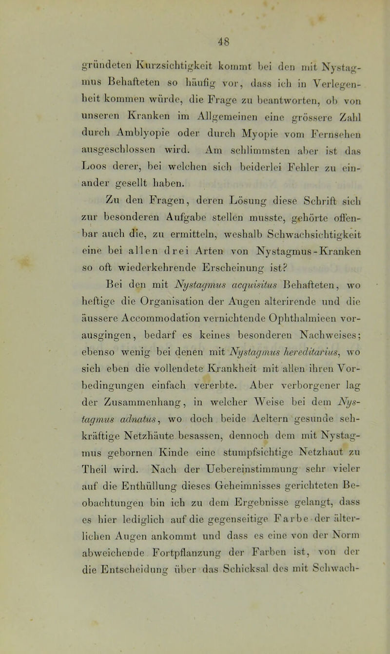 gründeten Kurzsichtigkeit kommt bei den mit Nystag- inns Beliivlteten so luinhg vor, dass ich in Verlegen- heit kommen würde, die Frage zn beantworten, ol) von unseren Kranken im Allgemeinen eine grössere Zahl durch Amblyopie oder durch Myopie vom Fernsehen ausgeschlossen wird. Am schlimmsten aber ist das Loos derer, bei welchen sich beiderlei Fehler zu ein- ander gesellt haben. Zu den Fragen, deren Lösung diese Schrift sich zur besonderen Aufgabe stellen musste, gehörte offen- bar auch die, zu ermitteln, weshalb Schwachsichtigkeit eine bei allen drei Arten von Nystagmus-Kranken so oft wiederkehrende Erscheinunsf ist? Bei den mit Nystagmus acquisitus Behafteten, wo heftige die Organisation der Augen alterirende und die äussere Accommodation vernichtende Ophthalmieen vor- ausgingen, bedarf es keines besonderen Nachweises; ebenso wenig bei denen mit Nystagmus hereditarius, wo sich eben die vollendete Kiankheit mit allen ihren Vor- bedingungen einfach vererbte. Aber verborgener lag der Zusammenhang, in welcher Weise bei dem Nys- tagmus adnatus^ wo doch beide Aeltern gesunde seh- kräftige Netzhäute besassen, dennoch dem mit Nystag- mus gebornen Kinde eine stumpfsichtige Netzhaut zu Theil wird. Nach der Uebereinstimmung sehr vieler auf die Enthüllung dieses Geheimnisses gerichteten Be- obachtungen bin ich zu dem Ergebnisse gelangt, dass es hier lediglich auf die gegenseitige Farbe der älter- lichen Augen ankommt und dass es eine von der Norm abweichende Fortpflanzung der Farben ist, von der die Entscheidung über das Schicksal des mit Schwach-