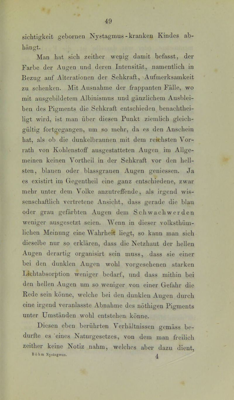 sichtigkeit gebornen Nystagmus - kranken Kindes ab- bängt. O Man hat sich zeither wenig damit befasst, der Farbe der Augen und deren Intensität, namentlich in Bezug auf Alterationen der Sehkraft, Aufmerksamkeit zu schenken. Mit Ausnahme der frappanten Fälle, wo mit ausgebildetem Albinismus und gänzlichem Ausblei- ben des Pigments die Sehkraft entschieden benachthei- ligt wird, ist man über diesen Punkt ziemlich gleich- gültig fortgegangen, um so mehr, da es den Anschein hat, als ob die dunkelbi aunen mit dem reichsten Vor- rath von Kohlenstoff ausgestatteten Augen im Allge- meinen keinen Vortheil in der Sehkraft vor den hell- sten, blauen oder blassgrauen Augen geniessen. Ja es existirt im Gegentheil eine ganz entschiedene, zwar mehr unter dem Volke anzutreflende, als Irgend wis- senschaftlich vertretene Ansicht, dass gerade die blau oder grau gefärbten Augen dem Sch wach wer den weniger ausgesetzt seien. AVenn in dieser volksthüm- lichen Meinung eine Wahrheit liegt, so kann man sich dieselbe nur so erklären, dass die Netzhaut der hellen Augen derartig organisirt sein muss, dass sie einer bei den dunklen Augen wohl vorgesehenen starken Lichtabsorption weniger bedarf, und dass mithin bei den hellen Augen um so weniger von einer Gefahr die Rede sein könne, welche bei den dunklen Augen durch eine irgend veranlasste Abnahme des nöthi<?en Pimnents unter Umständen wohl entstehen könne. Diesen eben berührten Verhältnissen gemäss be- durfte es 'eines Naturgesetzes, von dem man freilich zeither keine Notiz nahm, welches aber dazu dient, Böhm Nystagmus. A