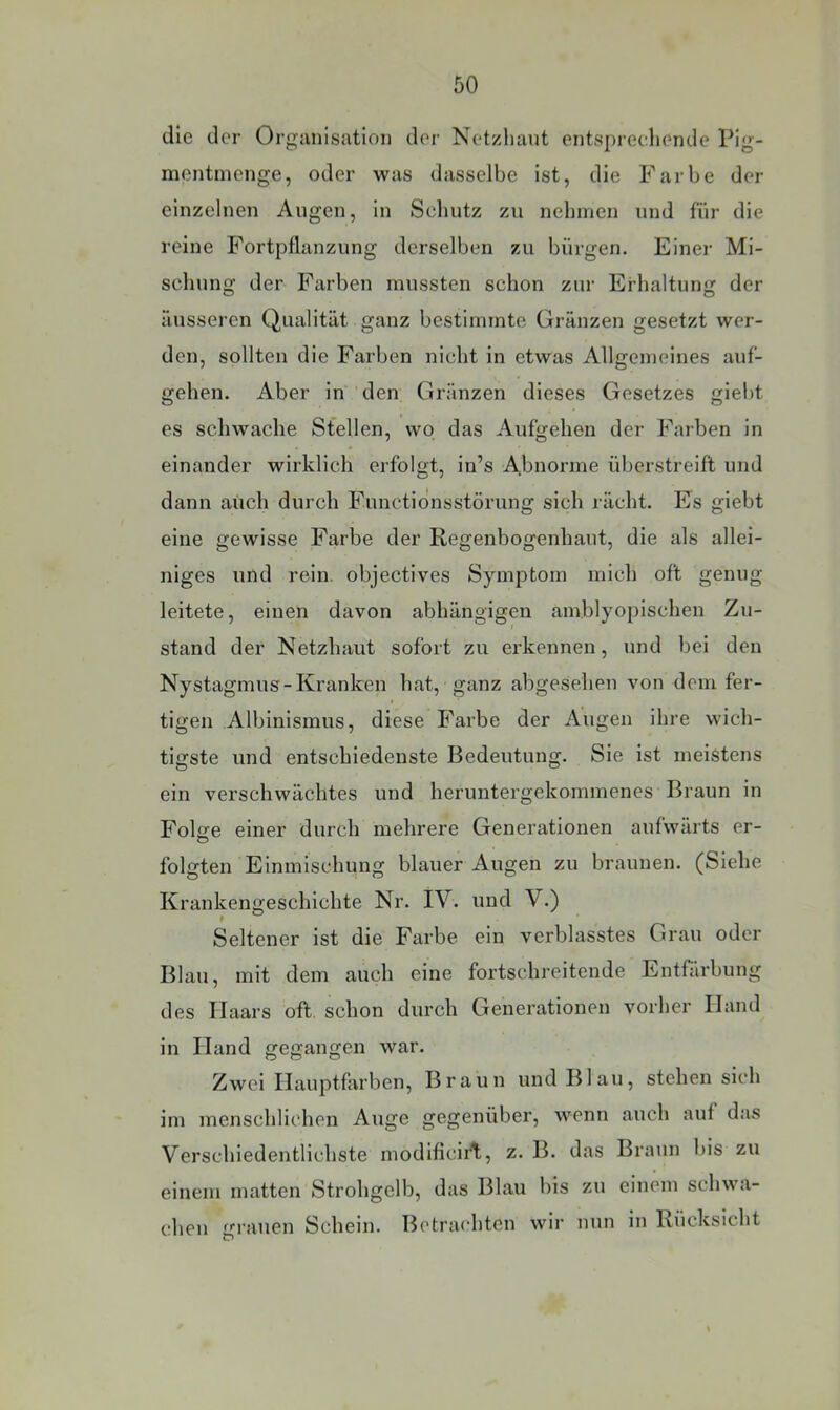die der Organisation der Netzliant entspreeliende Pig- montineng.e, oder was dasselbe ist, die Farbe der einzelnen Augen, in Seliutz zu nehmen und für die reine Fortpflanzung derselben zu bürgen. Einer Mi- schung der Farben mussten schon zur Erhaltung der äusseren Qualität ganz bestimmte Gränzen gesetzt wer- den, sollten die Farben nicht in etwas Allgemeines auf- gehen. Aber in den Gränzen dieses Gesetzes giebt es schwache Stellen, wo das Aufgehen der Farben in einander wirklich erfolgt, in’s Abnorme überstreift und dann auch durch Functidnsstörung sich rächt. Es giebt eine gewisse Farbe der Regenbogenhaut, die als allei- niges und rein, objectives Symptom mich oft genug leitete, einen davon abhängigen amblyopischen Zu- stand der Netzhaut sofort zu erkennen, und bei den Nystagmus-Kranken hat, ganz abgesehen von dem fer- tigen Albinismus, diese Farbe der Augen ihre wich- tigste und entschiedenste Bedeutung. Sie ist meistens ein verschwächtes und heruntergekommenes Braun in Folffe einer durch mehrere Generationen aufwärts er- o folgten Einmischung blauer Augen zu braunen. (Siehe Krankengeschichte Nr. IV. und V.) Seltener ist die Farbe ein verblasstes Grau oder Blau, mit dem auch eine fortschreitende Entfärbung des Haars oft schon durch Generationen vorher Hand in Hand gegangen war. Zwei Hauptfin’ben, Braun und Blau, stehen sich im menschlichen Auge gegenüber, wenn auch auf das Verschiedentlichste modlficirt, z. B. das Braun bis zu einem matten Strohgelb, das Blau bis zu einem schwa- chen giauen Schein. Betrachten wir nun in Rücksicht