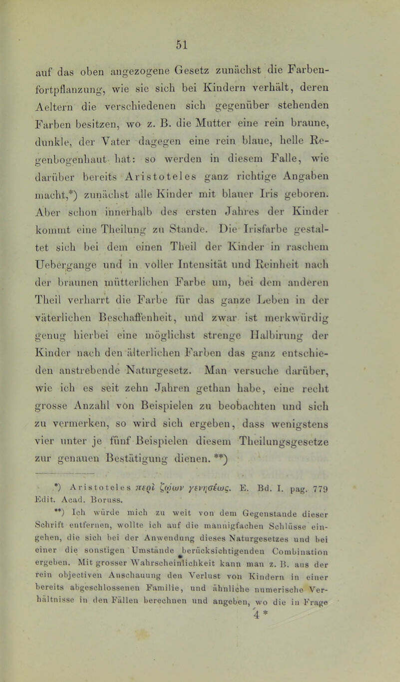 auf das oben angezogene Gesetz zunächst die Farben- fortpflanzung, wie sie sich bei Kindern verhält, deren Aeltern die verschiedenen sich gegenüber stehenden Farben besitzen, wo z. B. die Mutter eine rein braune, dunkle, der Vater dagegen eine rein blaue, helle Re- ■enboo'enhaut hat: so werden in diesem Falle, wie darüber bereits Aristoteles ganz richtige Angaben macht,*) zunächst alle Kinder mit blauer Iris geboren. Aber schon innerhalb des ersten Jahres der Kinder kommt eine Theilung zu Stande. Die Irisfarbe gestal- tet sich bei dem einen Theil der Kinder in raschem t Uebergange und in voller Intensität und Reinheit nach der braunen mütterlichen Farbe um, bei dem anderen Theil verharrt die Farbe für das ganze Reben in der väterlichen Beschafi'enheit, und zwar ist merkwürdij; genug hierbei eine möglichst strenge Ilalbining der Kinder nach den älterlichen Farben das ganz entschie- den anstrebende Naturgesetz. Man versuche diu-über, wie ich es seit zehn Jahren gethan habe, eine recht grosse Anzahl von Beispielen zu beobachten und sich zu vermerken, so wird sich ergeben, dass wenigstens vier unter je fünf Beispielen diesem Theilungsgesetze zur genauen Bestätigung dienen. **) *) Aristoteles netJi Cv'iuv yevr^Giujg. E. Bd. I. pag. 779 Edit. Acad. Boruss. **) Ich würde mich zu weit von dem Gegenstände dieser Schrift entfernen, wollte ich auf die mannigfachen Schlüsse ein- gehen, die sich hei der Anwendung dieses Naturgesetzes und hei einer die sonstigen Umstände berücksichtigenden Comhination ergehen. Mit grosser Wahrscheinlichkeit kann man z. B. aus der rein objectiven Anschauung den Verlust von Kindern in einer bereits abgeschlossenen Familie, und ähnliche numerische Ver- hältnisse in den Fällen berechnen und angehen, wo die in Frage