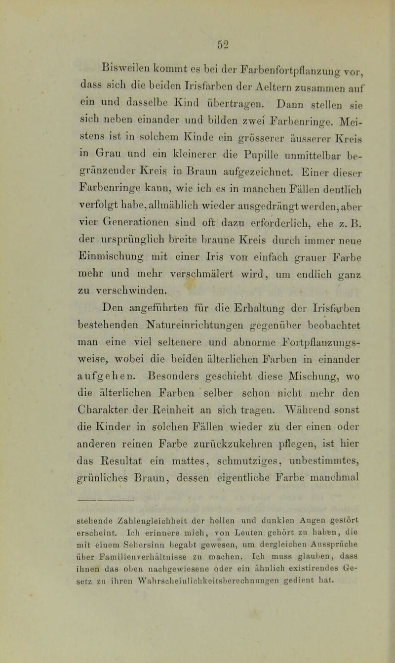 Bisweilen kommt es bei der Farbenfortpflanzung vor, dass sich die beiden Trisfarben der Aeltern zusammen auf ein und dasselbe Kind übertragen. Dann stellen sie sich neben einander und bilden zwei Farijenringe. Mei- stens ist in solchem Kinde ein grösserer äusserer Kreis in Grau und ein kleinerer die Pupille unmittelbar be- gränzender Kreis in Braun aufgezeichnet. Einer dieser Farbenringe kann, wie ich es in manchen Fällen deutlich verfolgt habe, allmählich wieder ausgedrängtwerden,aber vier Generationen sind oft dazu erforderlich, ehe z. B. der ursprünglich breite braune Kreis durch immer neue Einmischung mit einer Iris von einfach grauer Farbe mehr und mehr verschmälert wird, um endlich ganz zu verschwinden. Den angeführten für die Erhaltung der Irisfaiben bestehenden Natureinrichtungen gegenüber beobachtet O O O' man eine viel seltenere und abnorme Fortpflairzungs- weise, wobei die beiden älterlichen Farben in einander aufgehen. Besonders geschieht diese Mischung, wo die älterlichen Farben selber schon nicht mehr den Charakter der Reinheit an sich tragen. Während sonst die Kinder in solchen Fällen wieder zu der einen oder anderen reinen Farbe zurückzukehren pflegen, ist hier das Resultat ein mattes, schmutziges, unbestimmtes, grünliches Braun, dessen eigentliche Farbe manchmal stehende Zahlengleichheit der hellen und dunklen Augen gestört erscheint. Ich erinnere mich, von Leuten gehört zu haben, die mit einem Sehersinii begabt gewesen, um dergleichen Aussprüche über Familien Verhältnisse zu machen. Ich muss glauben, dass ihnen das oben nachgewiesene oder ein ähnlich existirendes Ge- setz zu ihren Wahrscheiulichkeitsberechnungen gedient hat.